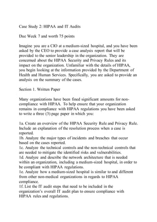 Case Study 2: HIPAA and IT Audits
Due Week 7 and worth 75 points
Imagine you are a CIO at a medium-sized hospital, and you have been
asked by the CEO to provide a case analysis report that will be
provided to the senior leadership in the organization. They are
concerned about the HIPAA Security and Privacy Rules and its
impact on the organization. Unfamiliar with the details of HIPAA,
you begin looking at the information provided by the Department of
Health and Human Services. Specifically, you are asked to provide an
analysis on the summary of the cases.
Section 1. Written Paper
Many organizations have been fined significant amounts for non-
compliance with HIPAA. To help ensure that your organization
remains in compliance with HIPAA regulations you have been asked
to write a three (3) page paper in which you:
1a. Create an overview of the HIPAA Security Rule and Privacy Rule.
Include an explanation of the resolution process when a case is
reported.
1b. Analyze the major types of incidents and breaches that occur
based on the cases reported.
1c. Analyze the technical controls and the non-technical controls that
are needed to mitigate the identified risks and vulnerabilities.
1d. Analyze and describe the network architecture that is needed
within an organization, including a medium-sized hospital, in order to
be compliant with HIPAA regulations.
1e. Analyze how a medium-sized hospital is similar to and different
from other non-medical organizations in regards to HIPAA
compliance.
1f. List the IT audit steps that need to be included in the
organization’s overall IT audit plan to ensure compliance with
HIPAA rules and regulations.
 