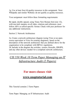 1g. Use at least four (4) quality resources in this assignment. Note:
Wikipedia and similar Websites do not qualify as quality resources.
Your assignment must follow these formatting requirements:
Be typed, double spaced, using Times New Roman font (size 12),
with one-inch margins on all sides; citations and references must
follow APA or school-specific format. Check with your professor for
any additional instructions.
Section 2. Network Architecture
2a. Create a network architecture diagram (using Visio or an open-
source equivalent to Visio for creating diagrams), based on the
description of the network architecture that you defined above for the
organization to be compliant with HIPAA regulations.
2b. Include in the diagram the switches, routers, firewalls, IDS/IPS,
and any other devices needed for a compliant network architecture.
************************************************
CIS 558 Week 10 Term Paper Managing an IT
Infrastructure Audit (2 Papers)
For more classes visit
www.snaptutorial.com
This Tutorial contains 2 Term Papers
Term Paper: Managing an IT Infrastructure Audit
 
