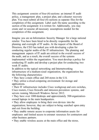 This assignment consists of four (4) sections: an internal IT audit
policy, a management plan, a project plan, and a disaster recovery
plan. You must submit all four (4) sections as separate files for the
completion of this assignment. Label each file name according to the
section of the assignment it is written for. Additionally, you may
create and /or assume all necessary assumptions needed for the
completion of this assignment.
Imagine you are an Information Security Manager for a large national
retailer. You have been hired to be directly responsible for the
planning and oversight of IT audits. At the request of the Board of
Directors, the CEO has tasked you with developing a plan for
conducting regular audits of the IT infrastructure. The planning and
management aspects of IT audit are critical to the overall success of
the audit, and as a result, the overall success of the systems
implemented within the organization. You must develop a policy for
conducting IT audits and develop a project plan for conducting two
week IT audits.
In addition to the typical networking and Internetworking
infrastructure of a medium-sized organization, the organization has
the following characteristics:
• They have a main office and 268 stores in the U.S.
• They utilize a cloud computing environment for storage and
applications.
• Their IT infrastructure includes Cisco workgroup and core switches,
Cisco routers, Cisco firewalls and intrusion prevention systems, and
servers running Microsoft Windows Server 2012.
• They have over 1000 desktops and approximately 500 organization-
owned laptops in the main headquarters.
• They allow employees to bring their own devices into the
organization; however, they are subject to being searched upon entry
and exit from the building.
• They enable remote access to corporate information assets for
employees and limited access to extranet resources for contractors and
other business partners.
• They enable wireless access at the main office and the stores.
 