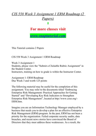 CIS 558 Week 3 Assignment 1 ERM Roadmap (2
Papers)
For more classes visit
www.snaptutorial.com
This Tutorial contains 2 Papers
CIS 558 Week 3 Assignment 1 ERM Roadmap
Week 3 Assignment 1
Students, please view the "Submit a Clickable Rubric Assignment" in
the Student Center.
Instructors, training on how to grade is within the Instructor Center.
Assignment 1: ERM Roadmap
Due Week 3 and worth 125 points
The following material may be useful for the completion of this
assignment. You may refer to the documents titled “Embracing
Enterprise Risk Management: Practical Approaches for Getting
Started” and “Developing Key Risk Indicators to Strengthen
Enterprise Risk Management”, located at http://www.coso.org/-
ERM.htm.
Imagine you are an Information Technology Manager employed by a
business that needs you to develop a plan for an effective Enterprise
Risk Management (ERM) program. In the past, ERM has not been a
priority for the organization. Failed corporate security audits, data
breaches, and recent news stories have convinced the Board of
Directors that they must address these weaknesses. As a result, the
 