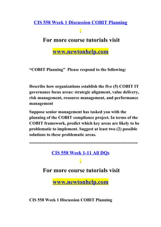 CIS 558 Week 1 Discussion COBIT Planning
For more course tutorials visit
www.newtonhelp.com
“COBIT Planning” Please respond to the following:
Describe how organizations establish the five (5) COBIT IT
governance focus areas: strategic alignment, value delivery,
risk management, resource management, and performance
management
Suppose senior management has tasked you with the
planning of the COBIT compliance project. In terms of the
COBIT framework, predict which key areas are likely to be
problematic to implement. Suggest at least two (2) possible
solutions to these problematic areas.
============================================
CIS 558 Week 1-11 All DQs
For more course tutorials visit
www.newtonhelp.com
CIS 558 Week 1 Discussion COBIT Planning
 