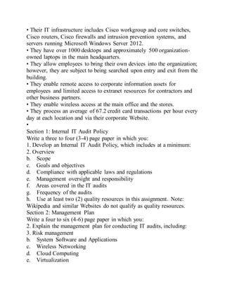• Their IT infrastructure includes Cisco workgroup and core switches,
Cisco routers, Cisco firewalls and intrusion prevention systems, and
servers running Microsoft Windows Server 2012.
• They have over 1000 desktops and approximately 500 organization-
owned laptops in the main headquarters.
• They allow employees to bring their own devices into the organization;
however, they are subject to being searched upon entry and exit from the
building.
• They enable remote access to corporate information assets for
employees and limited access to extranet resources for contractors and
other business partners.
• They enable wireless access at the main office and the stores.
• They process an average of 67.2 credit card transactions per hour every
day at each location and via their corporate Website.
•
Section 1: Internal IT Audit Policy
Write a three to four (3-4) page paper in which you:
1. Develop an Internal IT Audit Policy, which includes at a minimum:
2. Overview
b. Scope
c. Goals and objectives
d. Compliance with applicable laws and regulations
e. Management oversight and responsibility
f. Areas covered in the IT audits
g. Frequency of the audits
h. Use at least two (2) quality resources in this assignment. Note:
Wikipedia and similar Websites do not qualify as quality resources.
Section 2: Management Plan
Write a four to six (4-6) page paper in which you:
2. Explain the management plan for conducting IT audits, including:
3. Risk management
b. System Software and Applications
c. Wireless Networking
d. Cloud Computing
e. Virtualization
 