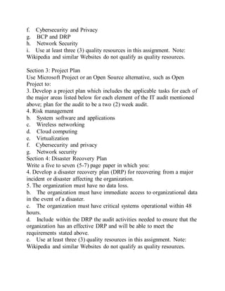 f. Cybersecurity and Privacy
g. BCP and DRP
h. Network Security
i. Use at least three (3) quality resources in this assignment. Note:
Wikipedia and similar Websites do not qualify as quality resources.
Section 3: Project Plan
Use Microsoft Project or an Open Source alternative, such as Open
Project to:
3. Develop a project plan which includes the applicable tasks for each of
the major areas listed below for each element of the IT audit mentioned
above; plan for the audit to be a two (2) week audit.
4. Risk management
b. System software and applications
c. Wireless networking
d. Cloud computing
e. Virtualization
f. Cybersecurity and privacy
g. Network security
Section 4: Disaster Recovery Plan
Write a five to seven (5-7) page paper in which you:
4. Develop a disaster recovery plan (DRP) for recovering from a major
incident or disaster affecting the organization.
5. The organization must have no data loss.
b. The organization must have immediate access to organizational data
in the event of a disaster.
c. The organization must have critical systems operational within 48
hours.
d. Include within the DRP the audit activities needed to ensure that the
organization has an effective DRP and will be able to meet the
requirements stated above.
e. Use at least three (3) quality resources in this assignment. Note:
Wikipedia and similar Websites do not qualify as quality resources.
 