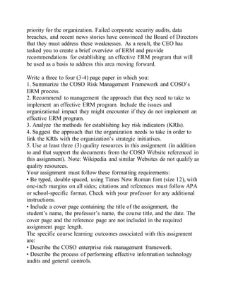 priority for the organization. Failed corporate security audits, data
breaches, and recent news stories have convinced the Board of Directors
that they must address these weaknesses. As a result, the CEO has
tasked you to create a brief overview of ERM and provide
recommendations for establishing an effective ERM program that will
be used as a basis to address this area moving forward.
Write a three to four (3-4) page paper in which you:
1. Summarize the COSO Risk Management Framework and COSO’s
ERM process.
2. Recommend to management the approach that they need to take to
implement an effective ERM program. Include the issues and
organizational impact they might encounter if they do not implement an
effective ERM program.
3. Analyze the methods for establishing key risk indicators (KRIs).
4. Suggest the approach that the organization needs to take in order to
link the KRIs with the organization’s strategic initiatives.
5. Use at least three (3) quality resources in this assignment (in addition
to and that support the documents from the COSO Website referenced in
this assignment). Note: Wikipedia and similar Websites do not qualify as
quality resources.
Your assignment must follow these formatting requirements:
• Be typed, double spaced, using Times New Roman font (size 12), with
one-inch margins on all sides; citations and references must follow APA
or school-specific format. Check with your professor for any additional
instructions.
• Include a cover page containing the title of the assignment, the
student’s name, the professor’s name, the course title, and the date. The
cover page and the reference page are not included in the required
assignment page length.
The specific course learning outcomes associated with this assignment
are:
• Describe the COSO enterprise risk management framework.
• Describe the process of performing effective information technology
audits and general controls.
 