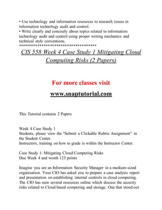 • Use technology and information resources to research issues in
information technology audit and control.
• Write clearly and concisely about topics related to information
technology audit and control using proper writing mechanics and
technical style conventions.
*************************************
CIS 558 Week 4 Case Study 1 Mitigating Cloud
Computing Risks (2 Papers)
For more classes visit
www.snaptutorial.com
This Tutorial contains 2 Papers
Week 4 Case Study 1
Students, please view the "Submit a Clickable Rubric Assignment" in
the Student Center.
Instructors, training on how to grade is within the Instructor Center.
Case Study 1: Mitigating Cloud Computing Risks
Due Week 4 and worth 125 points
Imagine you are an Information Security Manager in a medium-sized
organization. Your CIO has asked you to prepare a case analysis report
and presentation on establishing internal controls in cloud computing.
The CIO has seen several resources online which discuss the security
risks related to Cloud based computing and storage. One that stood out
 