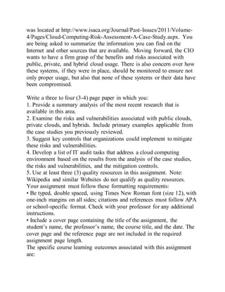 was located at http://www.isaca.org/Journal/Past-Issues/2011/Volume-
4/Pages/Cloud-Computing-Risk-Assessment-A-Case-Study.aspx. You
are being asked to summarize the information you can find on the
Internet and other sources that are available. Moving forward, the CIO
wants to have a firm grasp of the benefits and risks associated with
public, private, and hybrid cloud usage. There is also concern over how
these systems, if they were in place, should be monitored to ensure not
only proper usage, but also that none of these systems or their data have
been compromised.
Write a three to four (3-4) page paper in which you:
1. Provide a summary analysis of the most recent research that is
available in this area.
2. Examine the risks and vulnerabilities associated with public clouds,
private clouds, and hybrids. Include primary examples applicable from
the case studies you previously reviewed.
3. Suggest key controls that organizations could implement to mitigate
these risks and vulnerabilities.
4. Develop a list of IT audit tasks that address a cloud computing
environment based on the results from the analysis of the case studies,
the risks and vulnerabilities, and the mitigation controls.
5. Use at least three (3) quality resources in this assignment. Note:
Wikipedia and similar Websites do not qualify as quality resources.
Your assignment must follow these formatting requirements:
• Be typed, double spaced, using Times New Roman font (size 12), with
one-inch margins on all sides; citations and references must follow APA
or school-specific format. Check with your professor for any additional
instructions.
• Include a cover page containing the title of the assignment, the
student’s name, the professor’s name, the course title, and the date. The
cover page and the reference page are not included in the required
assignment page length.
The specific course learning outcomes associated with this assignment
are:
 