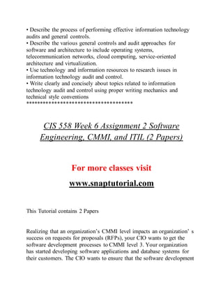 • Describe the process of performing effective information technology
audits and general controls.
• Describe the various general controls and audit approaches for
software and architecture to include operating systems,
telecommunication networks, cloud computing, service-oriented
architecture and virtualization.
• Use technology and information resources to research issues in
information technology audit and control.
• Write clearly and concisely about topics related to information
technology audit and control using proper writing mechanics and
technical style conventions
*************************************
CIS 558 Week 6 Assignment 2 Software
Engineering, CMMI, and ITIL (2 Papers)
For more classes visit
www.snaptutorial.com
This Tutorial contains 2 Papers
Realizing that an organization’s CMMI level impacts an organization’ s
success on requests for proposals (RFPs), your CIO wants to get the
software development processes to CMMI level 3. Your organization
has started developing software applications and database systems for
their customers. The CIO wants to ensure that the software development
 