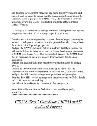 and database development processes are being properly managed and
audited, and he wants to ensure that the organization begins taking the
necessary steps to progress to CMMI level 3. In preparation for your
response, review the CMMI information available at the Carnegie
Mellon Website.
IT managers will commonly manage software development and systems
integration activities. Write a 3 page paper in which you:
Describe the software engineering process, the challenges in managing
software development activities, and the potential interface issues from
the software development perspective.
Analyze the CMMI levels and define a roadmap that the organization
will ned to follow in order to get their software development processes
to CMMI level three. Note: This is important because the CMMI level
that an organization achieves impacts their software development
reputation.
Explain the auditing tasks that must be performed in order to achieve
level 3.
Determine the continuous assurance auditing activities that the
organization will need to implement to help achieve CMMI level three.
Analyze the ITIL service management guidelines and principles.
Examine how ITIL service management practices relate to CMMI levels
and continuous service auditing.
Use at least four (4) quality resources in this assignment.
Note: Wikipedia and similar Websites do not qualify as quality
resources.
*************************************
CIS 558 Week 7 Case Study 2 HIPAA and IT
Audits (2 Papers)
 
