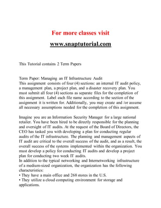For more classes visit
www.snaptutorial.com
This Tutorial contains 2 Term Papers
Term Paper: Managing an IT Infrastructure Audit
This assignment consists of four (4) sections: an internal IT audit policy,
a management plan, a project plan, and a disaster recovery plan. You
must submit all four (4) sections as separate files for the completion of
this assignment. Label each file name according to the section of the
assignment it is written for. Additionally, you may create and /or assume
all necessary assumptions needed for the completion of this assignment.
Imagine you are an Information Security Manager for a large national
retailer. You have been hired to be directly responsible for the planning
and oversight of IT audits. At the request of the Board of Directors, the
CEO has tasked you with developing a plan for conducting regular
audits of the IT infrastructure. The planning and management aspects of
IT audit are critical to the overall success of the audit, and as a result, the
overall success of the systems implemented within the organization. You
must develop a policy for conducting IT audits and develop a project
plan for conducting two week IT audits.
In addition to the typical networking and Internetworking infrastructure
of a medium-sized organization, the organization has the following
characteristics:
• They have a main office and 268 stores in the U.S.
• They utilize a cloud computing environment for storage and
applications.
 