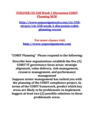 STRAYER CIS 558 Week 1 Discussion COBIT
Planning NEW
http://www.uopassignments.com/cis-558-
strayer/cis-558-week-1-discussion-cobit-
planning-recent
For more classes visit
http://www.uopassignments.com
“COBIT Planning” Please respond to the following:
Describe how organizations establish the five (5)
COBIT IT governance focus areas: strategic
alignment, value delivery, risk management,
resource management, and performance
management
Suppose senior management has tasked you with
the planning of the COBIT compliance project. In
terms of the COBIT framework, predict which key
areas are likely to be problematic to implement.
Suggest at least two (2) possible solutions to these
problematic areas.
 