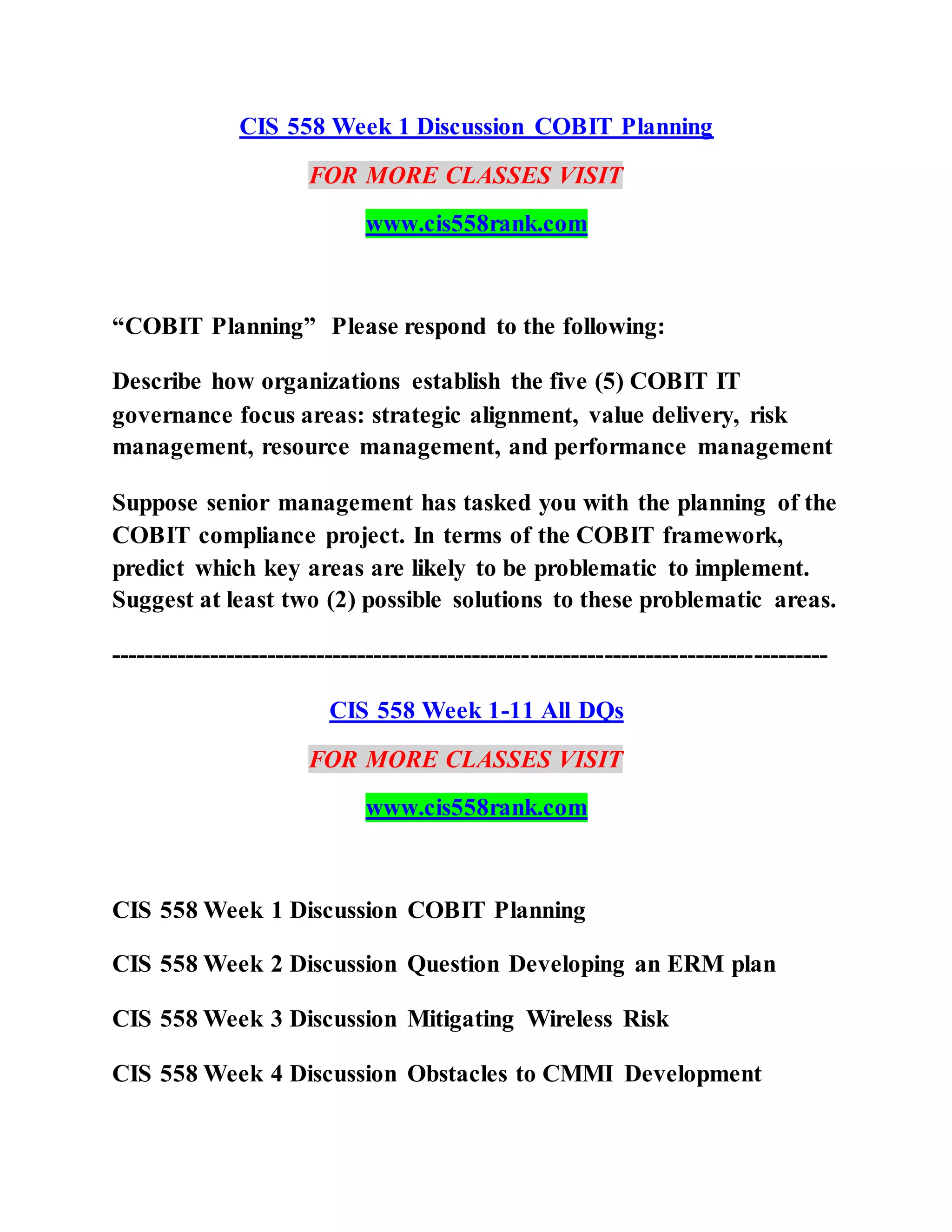 CIS 558 Week 1 Discussion COBIT Planning
FOR MORE CLASSES VISIT
www.cis558rank.com
“COBIT Planning” Please respond to the following:
Describe how organizations establish the five (5) COBIT IT
governance focus areas: strategic alignment, value delivery, risk
management, resource management, and performance management
Suppose senior management has tasked you with the planning of the
COBIT compliance project. In terms of the COBIT framework,
predict which key areas are likely to be problematic to implement.
Suggest at least two (2) possible solutions to these problematic areas.
---------------------------------------------------------------------------------------
CIS 558 Week 1-11 All DQs
FOR MORE CLASSES VISIT
www.cis558rank.com
CIS 558 Week 1 Discussion COBIT Planning
CIS 558 Week 2 Discussion Question Developing an ERM plan
CIS 558 Week 3 Discussion Mitigating Wireless Risk
CIS 558 Week 4 Discussion Obstacles to CMMI Development
 
