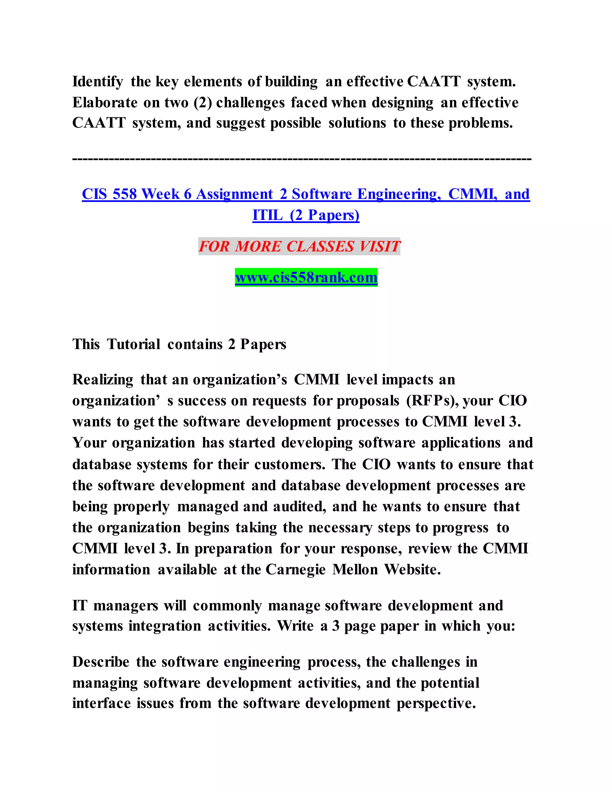 Identify the key elements of building an effective CAATT system.
Elaborate on two (2) challenges faced when designing an effective
CAATT system, and suggest possible solutions to these problems.
---------------------------------------------------------------------------------------
CIS 558 Week 6 Assignment 2 Software Engineering, CMMI, and
ITIL (2 Papers)
FOR MORE CLASSES VISIT
www.cis558rank.com
This Tutorial contains 2 Papers
Realizing that an organization’s CMMI level impacts an
organization’ s success on requests for proposals (RFPs), your CIO
wants to get the software development processes to CMMI level 3.
Your organization has started developing software applications and
database systems for their customers. The CIO wants to ensure that
the software development and database development processes are
being properly managed and audited, and he wants to ensure that
the organization begins taking the necessary steps to progress to
CMMI level 3. In preparation for your response, review the CMMI
information available at the Carnegie Mellon Website.
IT managers will commonly manage software development and
systems integration activities. Write a 3 page paper in which you:
Describe the software engineering process, the challenges in
managing software development activities, and the potential
interface issues from the software development perspective.
 