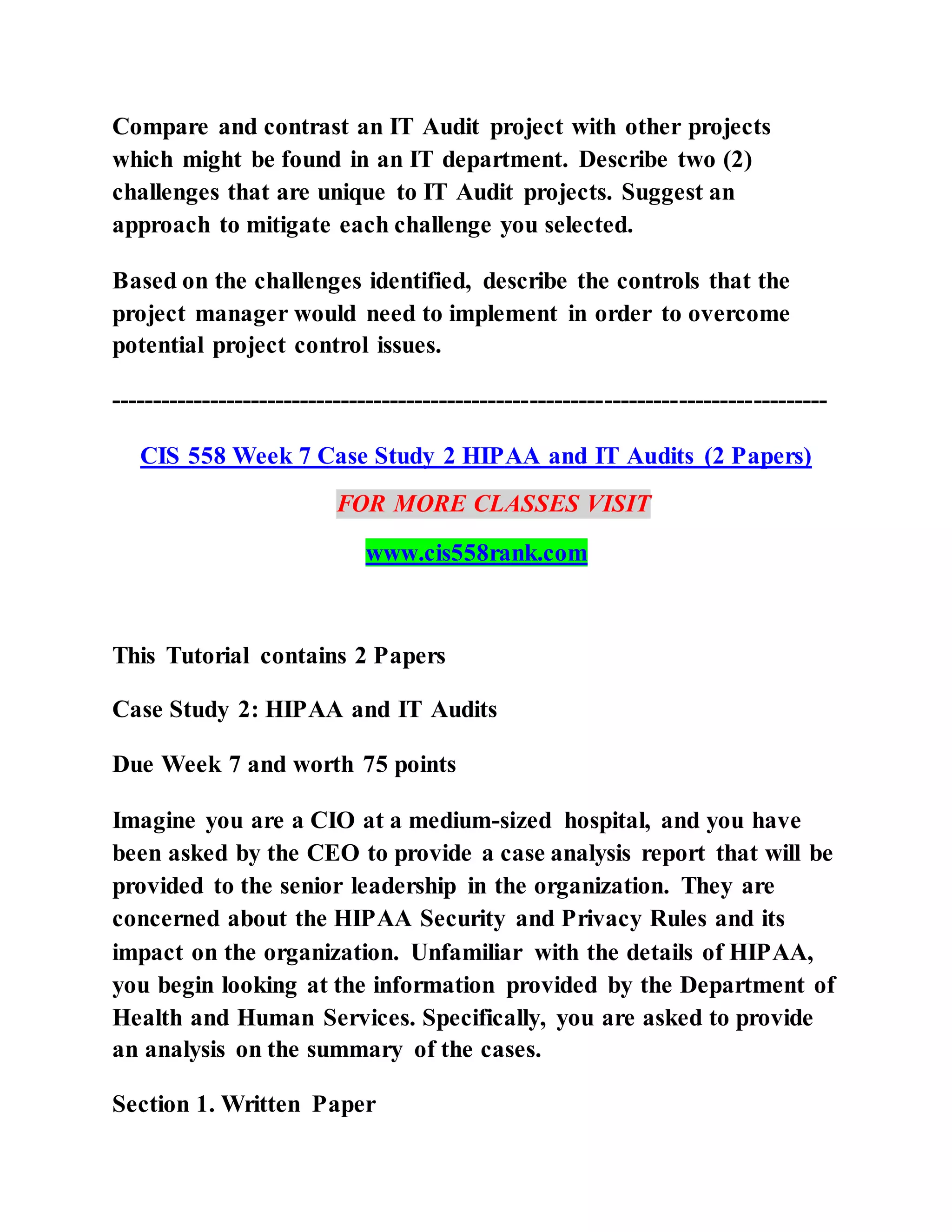 Compare and contrast an IT Audit project with other projects
which might be found in an IT department. Describe two (2)
challenges that are unique to IT Audit projects. Suggest an
approach to mitigate each challenge you selected.
Based on the challenges identified, describe the controls that the
project manager would need to implement in order to overcome
potential project control issues.
---------------------------------------------------------------------------------------
CIS 558 Week 7 Case Study 2 HIPAA and IT Audits (2 Papers)
FOR MORE CLASSES VISIT
www.cis558rank.com
This Tutorial contains 2 Papers
Case Study 2: HIPAA and IT Audits
Due Week 7 and worth 75 points
Imagine you are a CIO at a medium-sized hospital, and you have
been asked by the CEO to provide a case analysis report that will be
provided to the senior leadership in the organization. They are
concerned about the HIPAA Security and Privacy Rules and its
impact on the organization. Unfamiliar with the details of HIPAA,
you begin looking at the information provided by the Department of
Health and Human Services. Specifically, you are asked to provide
an analysis on the summary of the cases.
Section 1. Written Paper
 