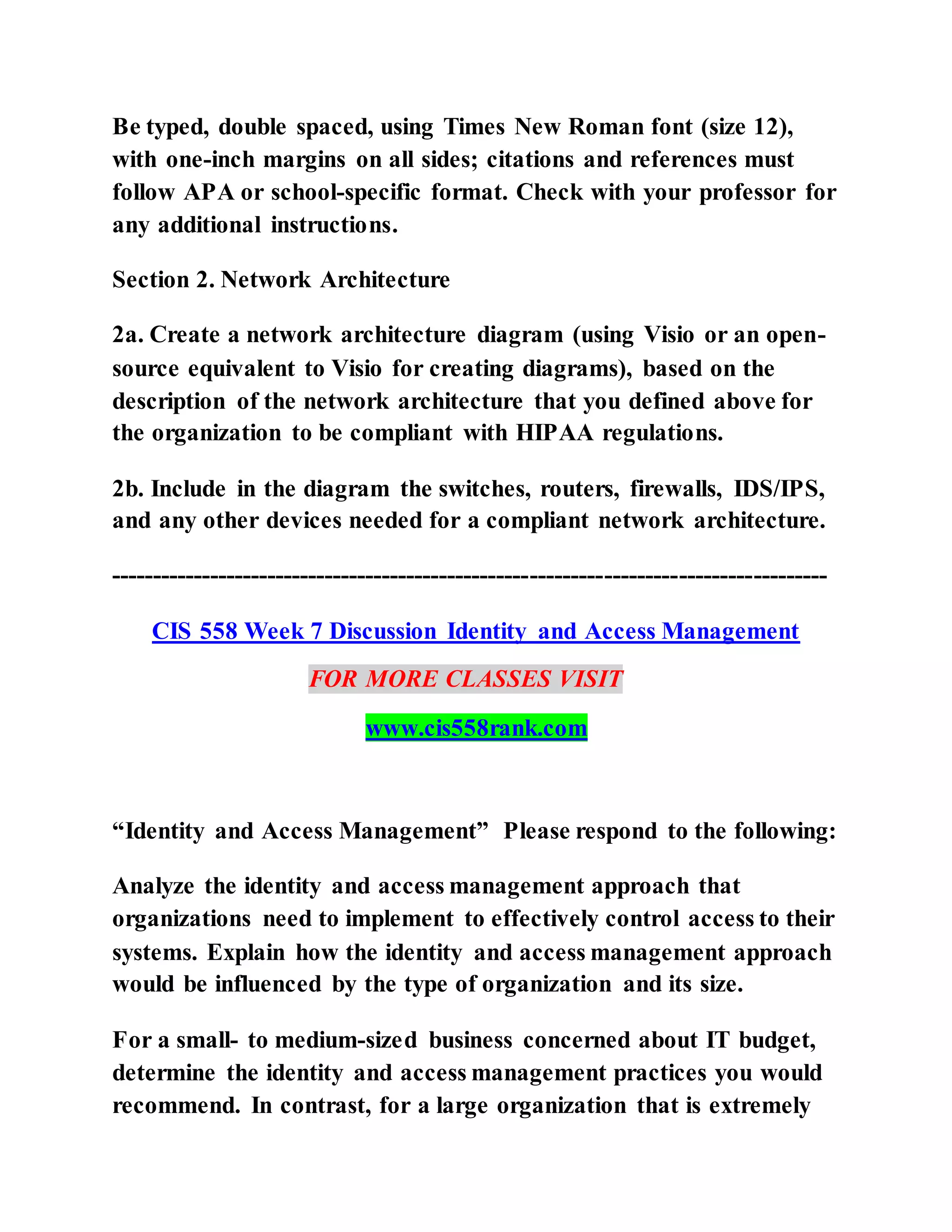 Be typed, double spaced, using Times New Roman font (size 12),
with one-inch margins on all sides; citations and references must
follow APA or school-specific format. Check with your professor for
any additional instructions.
Section 2. Network Architecture
2a. Create a network architecture diagram (using Visio or an open-
source equivalent to Visio for creating diagrams), based on the
description of the network architecture that you defined above for
the organization to be compliant with HIPAA regulations.
2b. Include in the diagram the switches, routers, firewalls, IDS/IPS,
and any other devices needed for a compliant network architecture.
---------------------------------------------------------------------------------------
CIS 558 Week 7 Discussion Identity and Access Management
FOR MORE CLASSES VISIT
www.cis558rank.com
“Identity and Access Management” Please respond to the following:
Analyze the identity and access management approach that
organizations need to implement to effectively control access to their
systems. Explain how the identity and access management approach
would be influenced by the type of organization and its size.
For a small- to medium-sized business concerned about IT budget,
determine the identity and access management practices you would
recommend. In contrast, for a large organization that is extremely
 