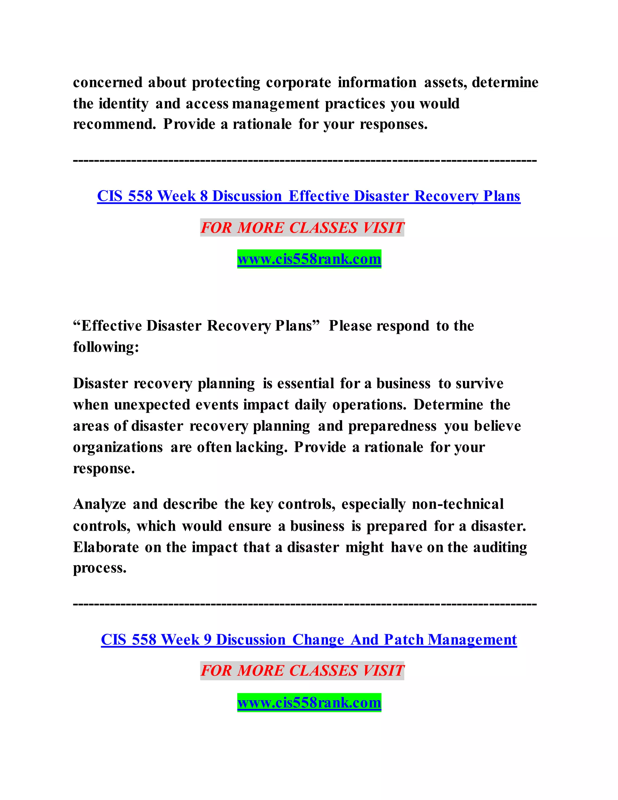 concerned about protecting corporate information assets, determine
the identity and access management practices you would
recommend. Provide a rationale for your responses.
---------------------------------------------------------------------------------------
CIS 558 Week 8 Discussion Effective Disaster Recovery Plans
FOR MORE CLASSES VISIT
www.cis558rank.com
“Effective Disaster Recovery Plans” Please respond to the
following:
Disaster recovery planning is essential for a business to survive
when unexpected events impact daily operations. Determine the
areas of disaster recovery planning and preparedness you believe
organizations are often lacking. Provide a rationale for your
response.
Analyze and describe the key controls, especially non-technical
controls, which would ensure a business is prepared for a disaster.
Elaborate on the impact that a disaster might have on the auditing
process.
---------------------------------------------------------------------------------------
CIS 558 Week 9 Discussion Change And Patch Management
FOR MORE CLASSES VISIT
www.cis558rank.com
 