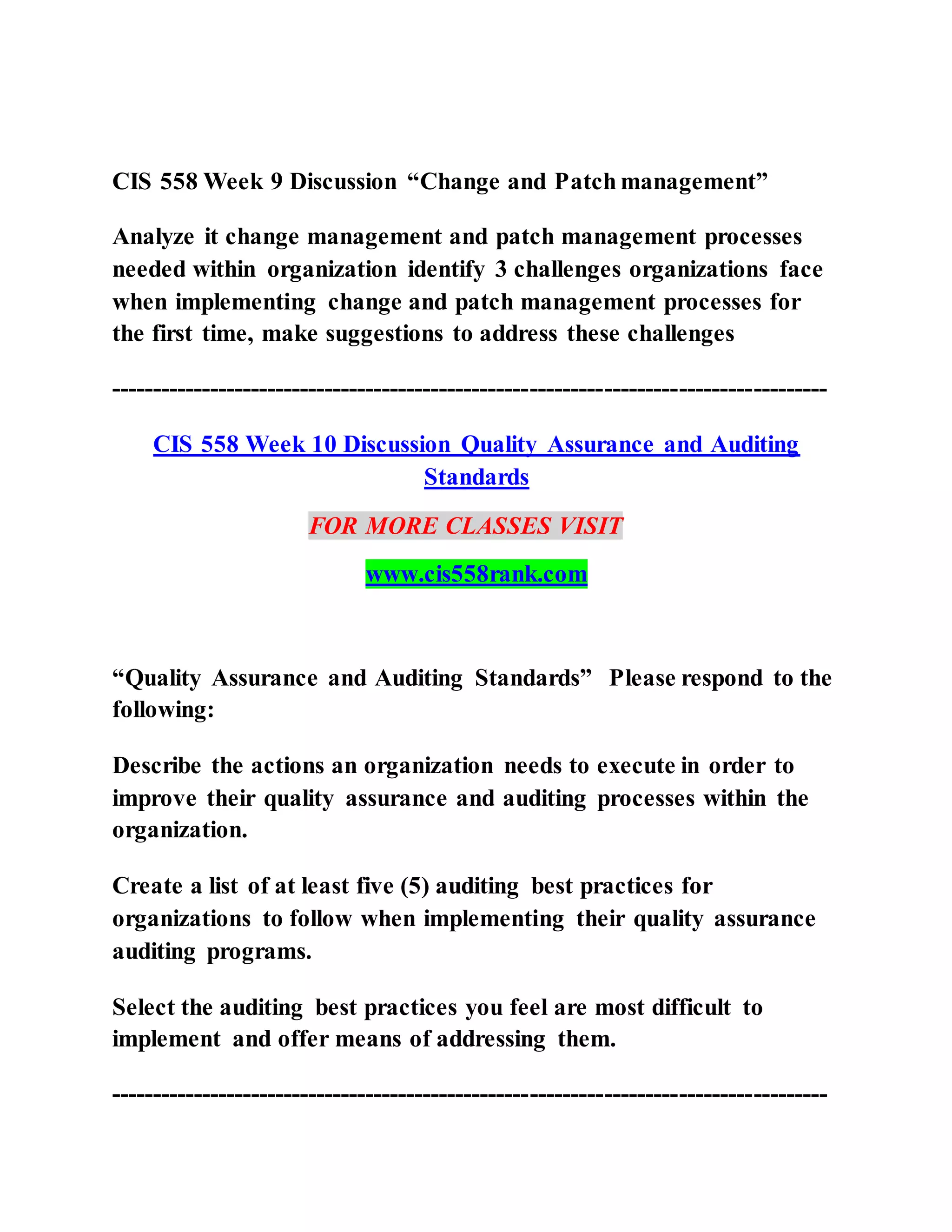 CIS 558 Week 9 Discussion “Change and Patch management”
Analyze it change management and patch management processes
needed within organization identify 3 challenges organizations face
when implementing change and patch management processes for
the first time, make suggestions to address these challenges
---------------------------------------------------------------------------------------
CIS 558 Week 10 Discussion Quality Assurance and Auditing
Standards
FOR MORE CLASSES VISIT
www.cis558rank.com
“Quality Assurance and Auditing Standards” Please respond to the
following:
Describe the actions an organization needs to execute in order to
improve their quality assurance and auditing processes within the
organization.
Create a list of at least five (5) auditing best practices for
organizations to follow when implementing their quality assurance
auditing programs.
Select the auditing best practices you feel are most difficult to
implement and offer means of addressing them.
---------------------------------------------------------------------------------------
 