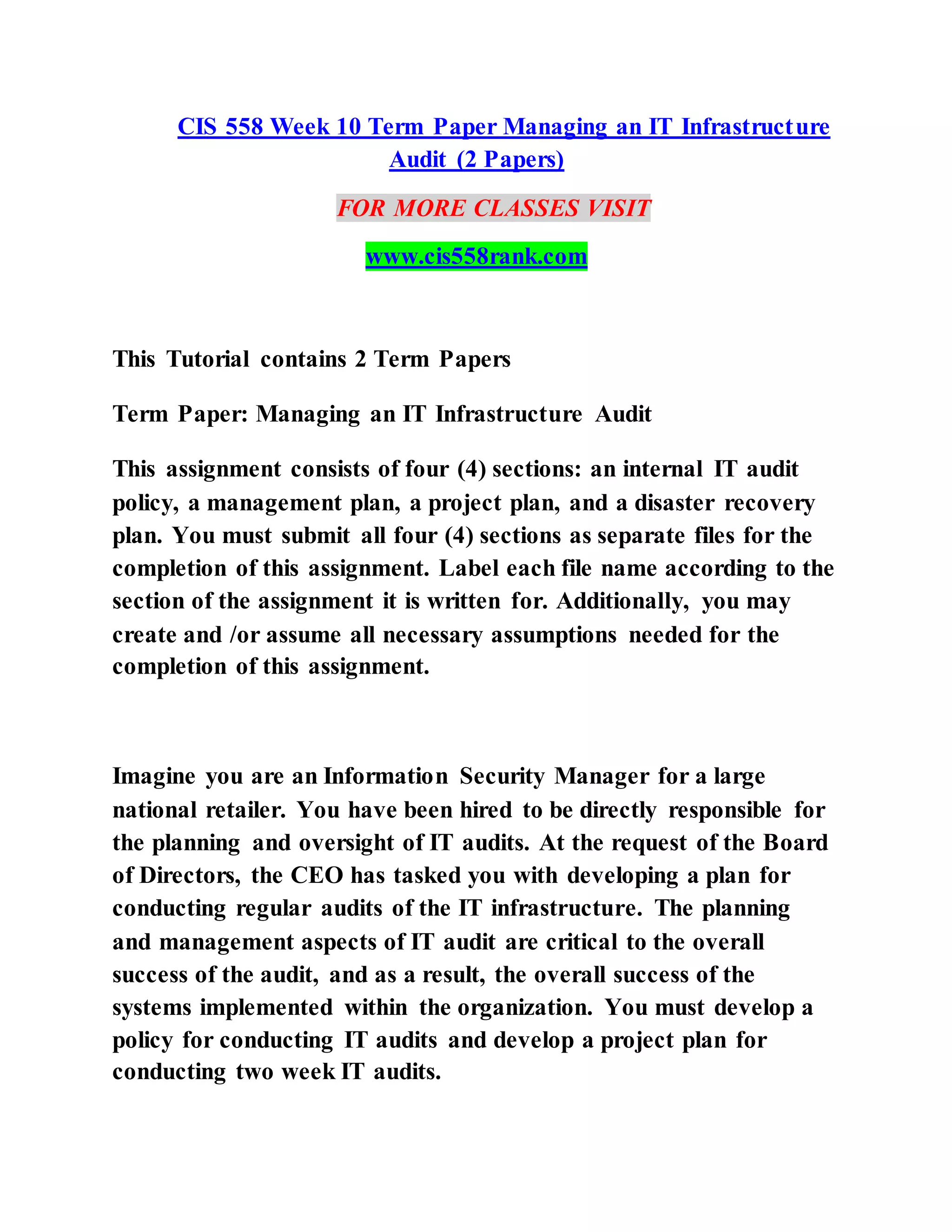 CIS 558 Week 10 Term Paper Managing an IT Infrastructure
Audit (2 Papers)
FOR MORE CLASSES VISIT
www.cis558rank.com
This Tutorial contains 2 Term Papers
Term Paper: Managing an IT Infrastructure Audit
This assignment consists of four (4) sections: an internal IT audit
policy, a management plan, a project plan, and a disaster recovery
plan. You must submit all four (4) sections as separate files for the
completion of this assignment. Label each file name according to the
section of the assignment it is written for. Additionally, you may
create and /or assume all necessary assumptions needed for the
completion of this assignment.
Imagine you are an Information Security Manager for a large
national retailer. You have been hired to be directly responsible for
the planning and oversight of IT audits. At the request of the Board
of Directors, the CEO has tasked you with developing a plan for
conducting regular audits of the IT infrastructure. The planning
and management aspects of IT audit are critical to the overall
success of the audit, and as a result, the overall success of the
systems implemented within the organization. You must develop a
policy for conducting IT audits and develop a project plan for
conducting two week IT audits.
 
