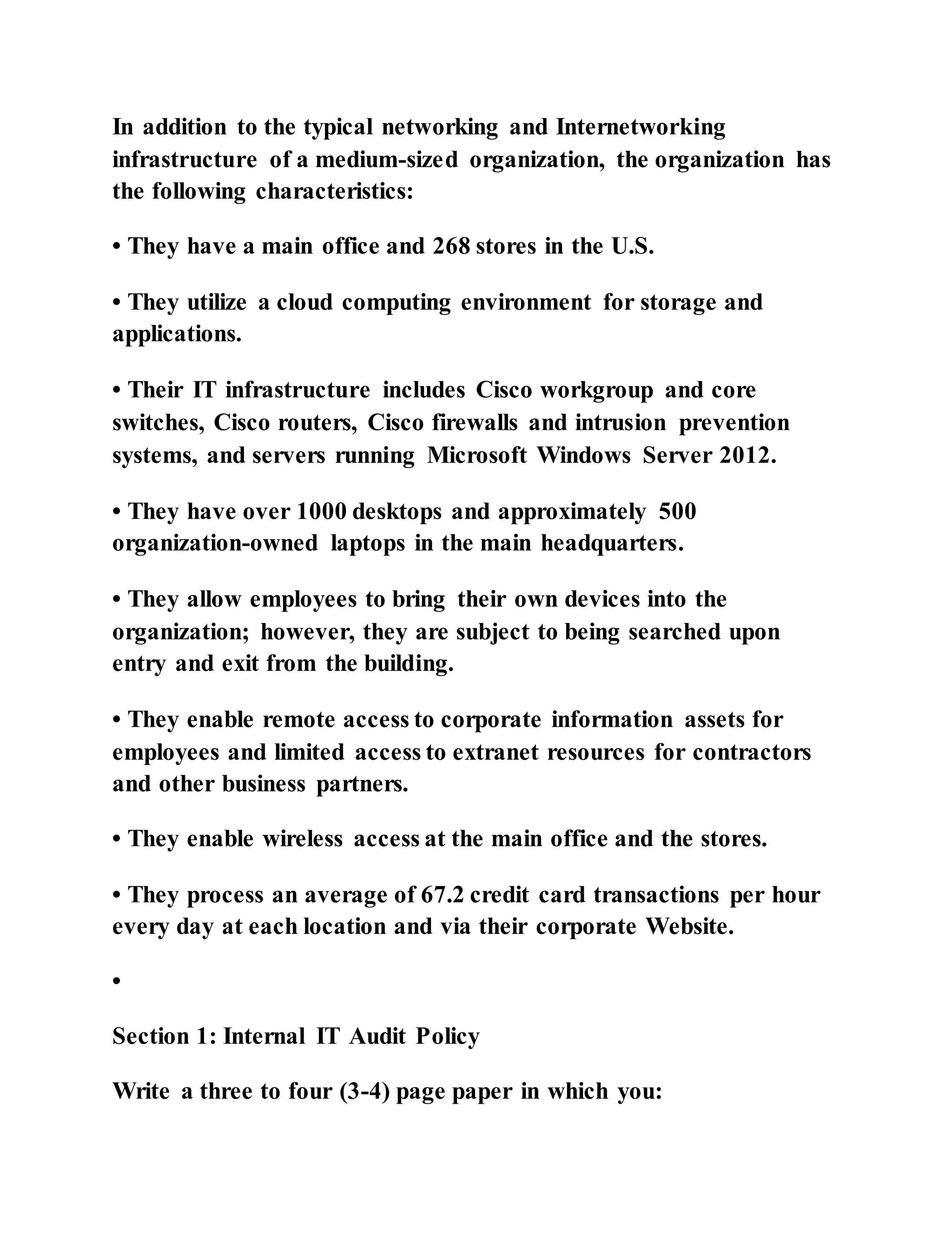 In addition to the typical networking and Internetworking
infrastructure of a medium-sized organization, the organization has
the following characteristics:
• They have a main office and 268 stores in the U.S.
• They utilize a cloud computing environment for storage and
applications.
• Their IT infrastructure includes Cisco workgroup and core
switches, Cisco routers, Cisco firewalls and intrusion prevention
systems, and servers running Microsoft Windows Server 2012.
• They have over 1000 desktops and approximately 500
organization-owned laptops in the main headquarters.
• They allow employees to bring their own devices into the
organization; however, they are subject to being searched upon
entry and exit from the building.
• They enable remote access to corporate information assets for
employees and limited access to extranet resources for contractors
and other business partners.
• They enable wireless access at the main office and the stores.
• They process an average of 67.2 credit card transactions per hour
every day at each location and via their corporate Website.
•
Section 1: Internal IT Audit Policy
Write a three to four (3-4) page paper in which you:
 