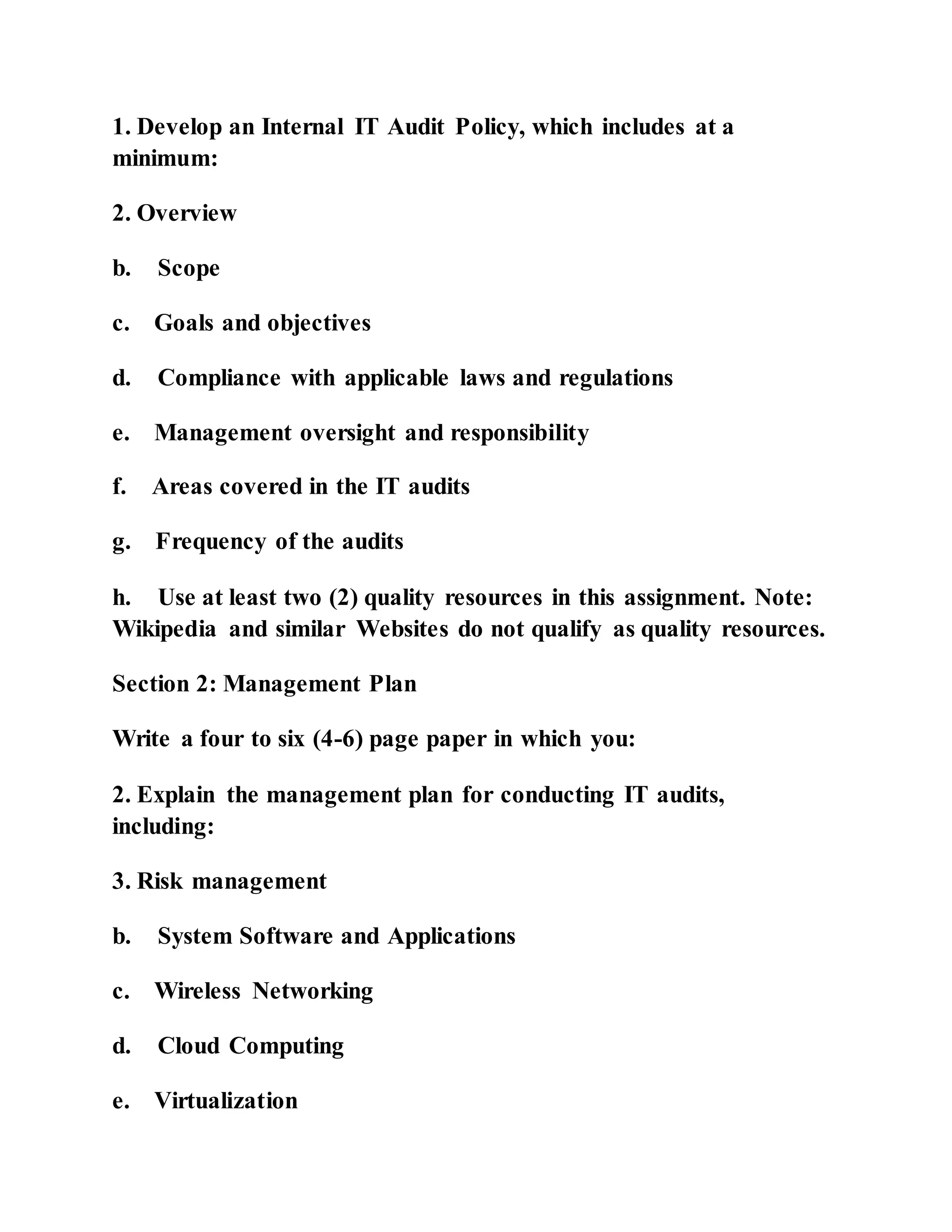 1. Develop an Internal IT Audit Policy, which includes at a
minimum:
2. Overview
b. Scope
c. Goals and objectives
d. Compliance with applicable laws and regulations
e. Management oversight and responsibility
f. Areas covered in the IT audits
g. Frequency of the audits
h. Use at least two (2) quality resources in this assignment. Note:
Wikipedia and similar Websites do not qualify as quality resources.
Section 2: Management Plan
Write a four to six (4-6) page paper in which you:
2. Explain the management plan for conducting IT audits,
including:
3. Risk management
b. System Software and Applications
c. Wireless Networking
d. Cloud Computing
e. Virtualization
 