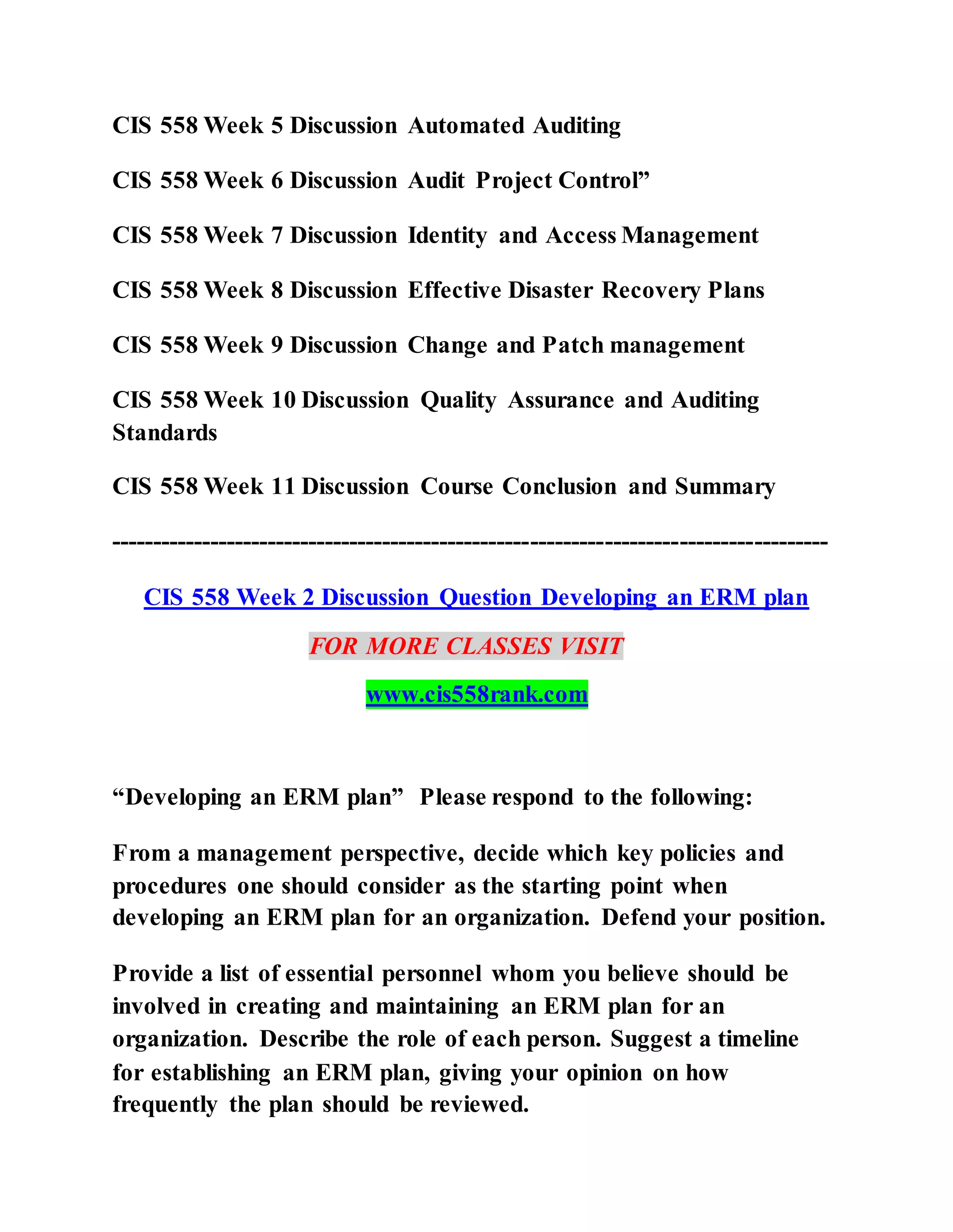 CIS 558 Week 5 Discussion Automated Auditing
CIS 558 Week 6 Discussion Audit Project Control”
CIS 558 Week 7 Discussion Identity and Access Management
CIS 558 Week 8 Discussion Effective Disaster Recovery Plans
CIS 558 Week 9 Discussion Change and Patch management
CIS 558 Week 10 Discussion Quality Assurance and Auditing
Standards
CIS 558 Week 11 Discussion Course Conclusion and Summary
---------------------------------------------------------------------------------------
CIS 558 Week 2 Discussion Question Developing an ERM plan
FOR MORE CLASSES VISIT
www.cis558rank.com
“Developing an ERM plan” Please respond to the following:
From a management perspective, decide which key policies and
procedures one should consider as the starting point when
developing an ERM plan for an organization. Defend your position.
Provide a list of essential personnel whom you believe should be
involved in creating and maintaining an ERM plan for an
organization. Describe the role of each person. Suggest a timeline
for establishing an ERM plan, giving your opinion on how
frequently the plan should be reviewed.
 