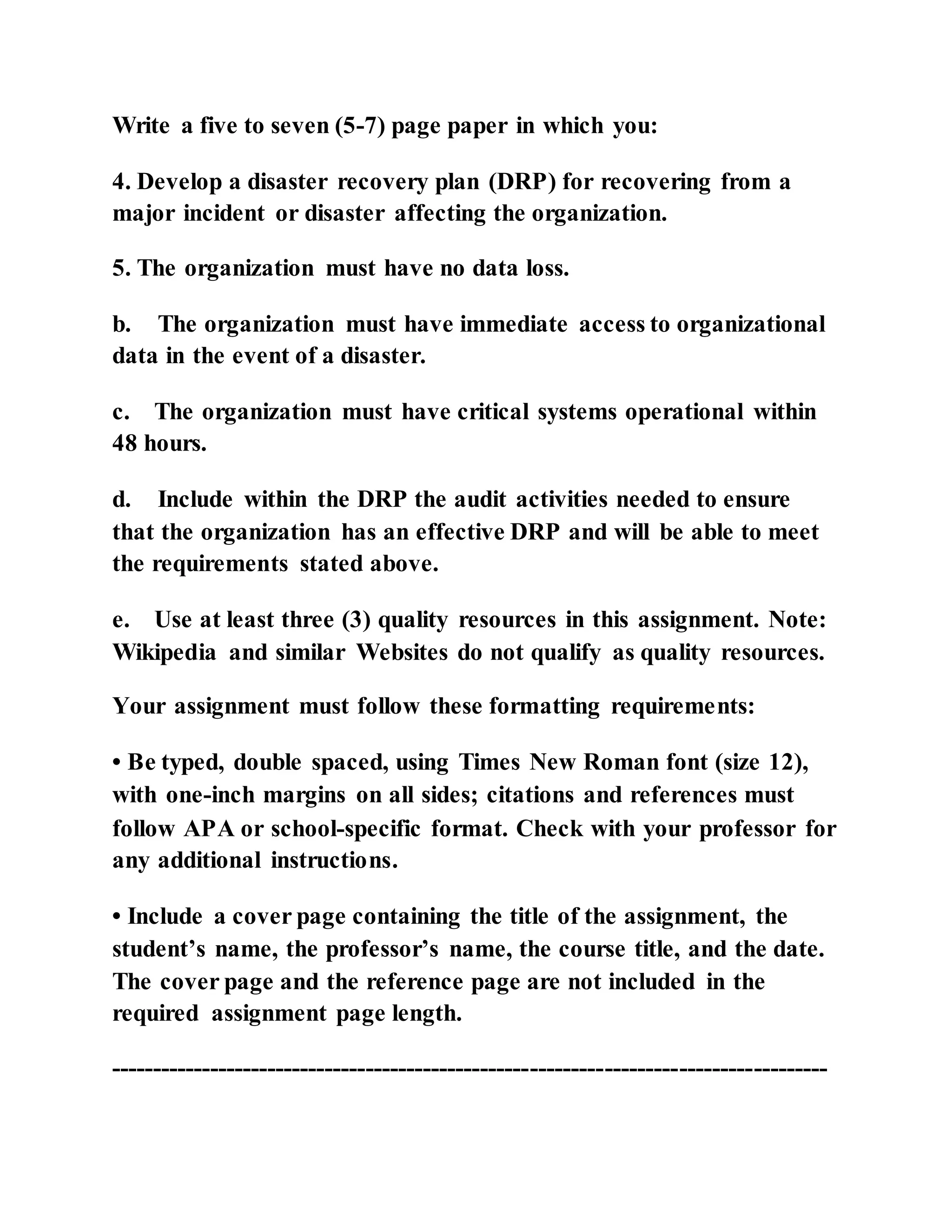 Write a five to seven (5-7) page paper in which you:
4. Develop a disaster recovery plan (DRP) for recovering from a
major incident or disaster affecting the organization.
5. The organization must have no data loss.
b. The organization must have immediate access to organizational
data in the event of a disaster.
c. The organization must have critical systems operational within
48 hours.
d. Include within the DRP the audit activities needed to ensure
that the organization has an effective DRP and will be able to meet
the requirements stated above.
e. Use at least three (3) quality resources in this assignment. Note:
Wikipedia and similar Websites do not qualify as quality resources.
Your assignment must follow these formatting requirements:
• Be typed, double spaced, using Times New Roman font (size 12),
with one-inch margins on all sides; citations and references must
follow APA or school-specific format. Check with your professor for
any additional instructions.
• Include a cover page containing the title of the assignment, the
student’s name, the professor’s name, the course title, and the date.
The cover page and the reference page are not included in the
required assignment page length.
---------------------------------------------------------------------------------------
 