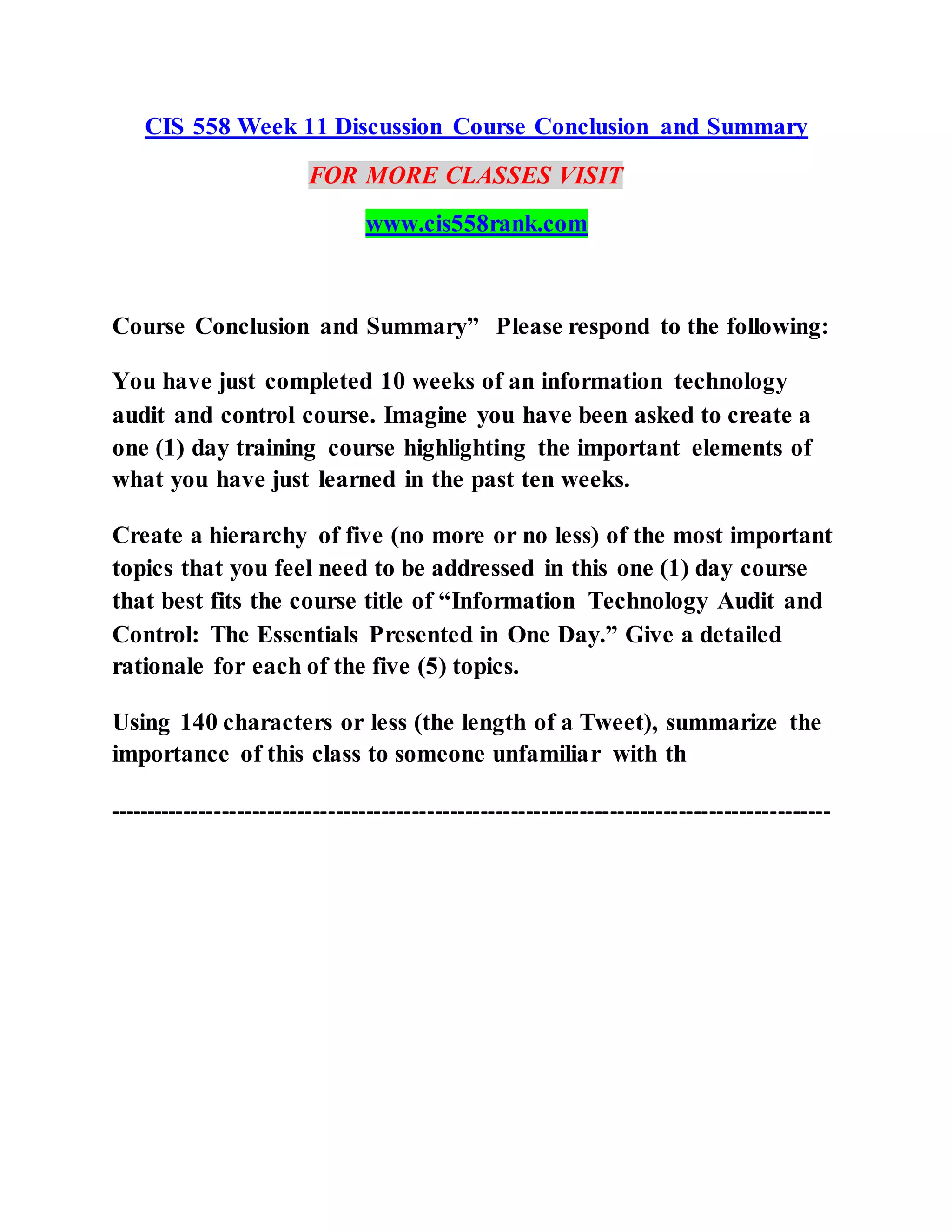 CIS 558 Week 11 Discussion Course Conclusion and Summary
FOR MORE CLASSES VISIT
www.cis558rank.com
Course Conclusion and Summary” Please respond to the following:
You have just completed 10 weeks of an information technology
audit and control course. Imagine you have been asked to create a
one (1) day training course highlighting the important elements of
what you have just learned in the past ten weeks.
Create a hierarchy of five (no more or no less) of the most important
topics that you feel need to be addressed in this one (1) day course
that best fits the course title of “Information Technology Audit and
Control: The Essentials Presented in One Day.” Give a detailed
rationale for each of the five (5) topics.
Using 140 characters or less (the length of a Tweet), summarize the
importance of this class to someone unfamiliar with th
-----------------------------------------------------------------------------------------------
 