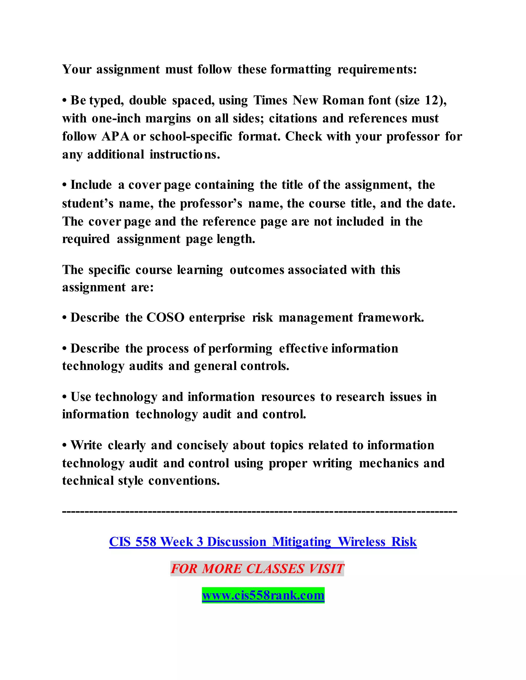 Your assignment must follow these formatting requirements:
• Be typed, double spaced, using Times New Roman font (size 12),
with one-inch margins on all sides; citations and references must
follow APA or school-specific format. Check with your professor for
any additional instructions.
• Include a cover page containing the title of the assignment, the
student’s name, the professor’s name, the course title, and the date.
The cover page and the reference page are not included in the
required assignment page length.
The specific course learning outcomes associated with this
assignment are:
• Describe the COSO enterprise risk management framework.
• Describe the process of performing effective information
technology audits and general controls.
• Use technology and information resources to research issues in
information technology audit and control.
• Write clearly and concisely about topics related to information
technology audit and control using proper writing mechanics and
technical style conventions.
---------------------------------------------------------------------------------------
CIS 558 Week 3 Discussion Mitigating Wireless Risk
FOR MORE CLASSES VISIT
www.cis558rank.com
 