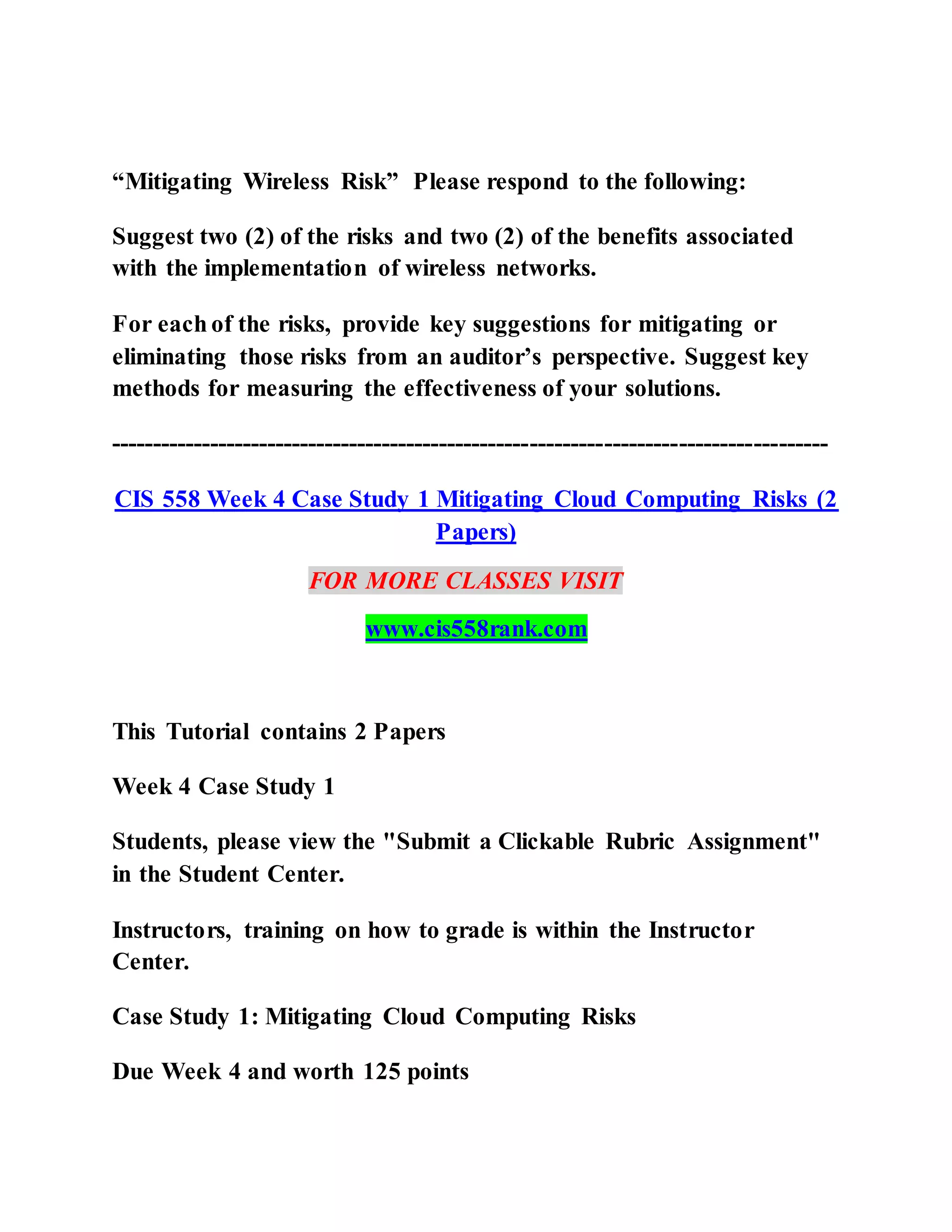 “Mitigating Wireless Risk” Please respond to the following:
Suggest two (2) of the risks and two (2) of the benefits associated
with the implementation of wireless networks.
For each of the risks, provide key suggestions for mitigating or
eliminating those risks from an auditor’s perspective. Suggest key
methods for measuring the effectiveness of your solutions.
---------------------------------------------------------------------------------------
CIS 558 Week 4 Case Study 1 Mitigating Cloud Computing Risks (2
Papers)
FOR MORE CLASSES VISIT
www.cis558rank.com
This Tutorial contains 2 Papers
Week 4 Case Study 1
Students, please view the "Submit a Clickable Rubric Assignment"
in the Student Center.
Instructors, training on how to grade is within the Instructor
Center.
Case Study 1: Mitigating Cloud Computing Risks
Due Week 4 and worth 125 points
 
