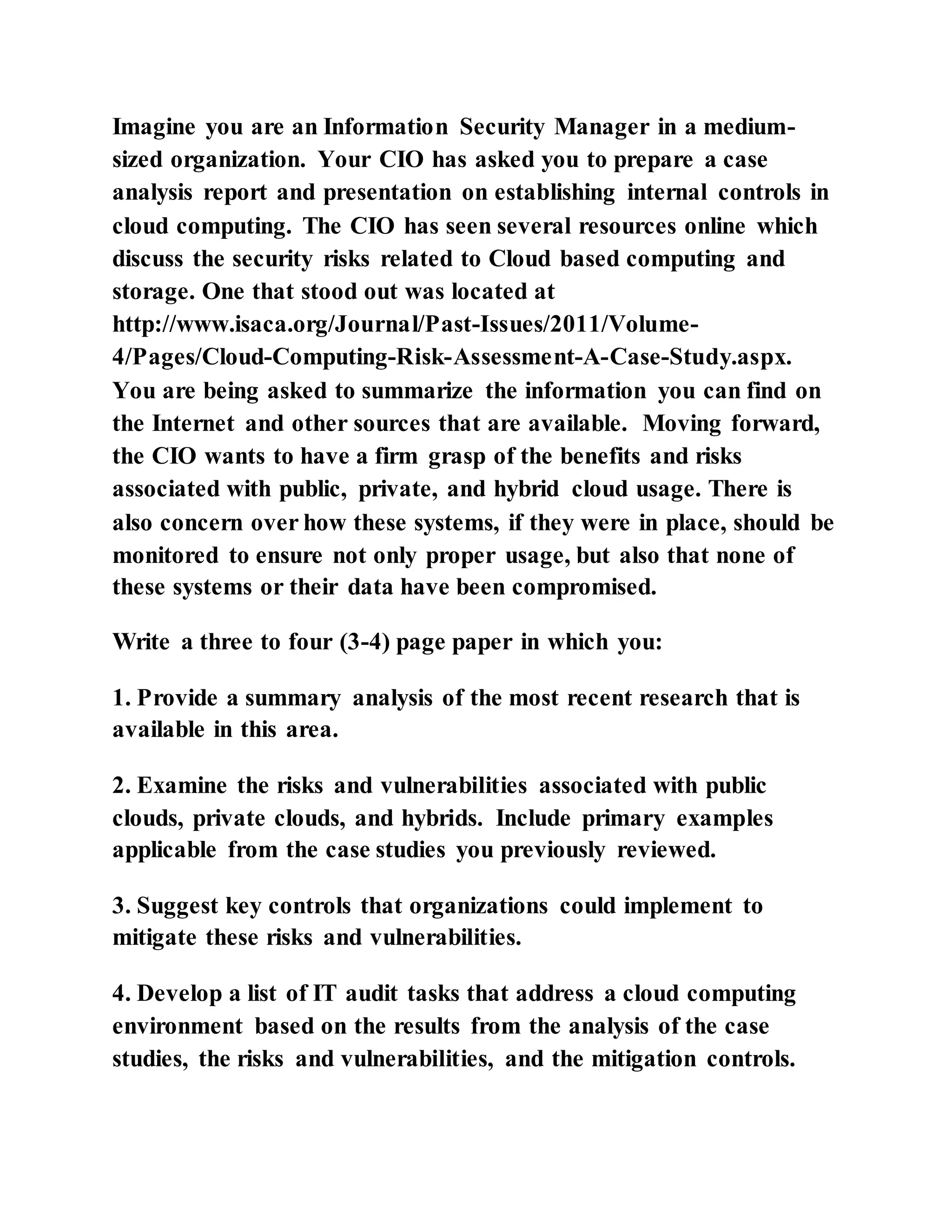 Imagine you are an Information Security Manager in a medium-
sized organization. Your CIO has asked you to prepare a case
analysis report and presentation on establishing internal controls in
cloud computing. The CIO has seen several resources online which
discuss the security risks related to Cloud based computing and
storage. One that stood out was located at
http://www.isaca.org/Journal/Past-Issues/2011/Volume-
4/Pages/Cloud-Computing-Risk-Assessment-A-Case-Study.aspx.
You are being asked to summarize the information you can find on
the Internet and other sources that are available. Moving forward,
the CIO wants to have a firm grasp of the benefits and risks
associated with public, private, and hybrid cloud usage. There is
also concern over how these systems, if they were in place, should be
monitored to ensure not only proper usage, but also that none of
these systems or their data have been compromised.
Write a three to four (3-4) page paper in which you:
1. Provide a summary analysis of the most recent research that is
available in this area.
2. Examine the risks and vulnerabilities associated with public
clouds, private clouds, and hybrids. Include primary examples
applicable from the case studies you previously reviewed.
3. Suggest key controls that organizations could implement to
mitigate these risks and vulnerabilities.
4. Develop a list of IT audit tasks that address a cloud computing
environment based on the results from the analysis of the case
studies, the risks and vulnerabilities, and the mitigation controls.
 