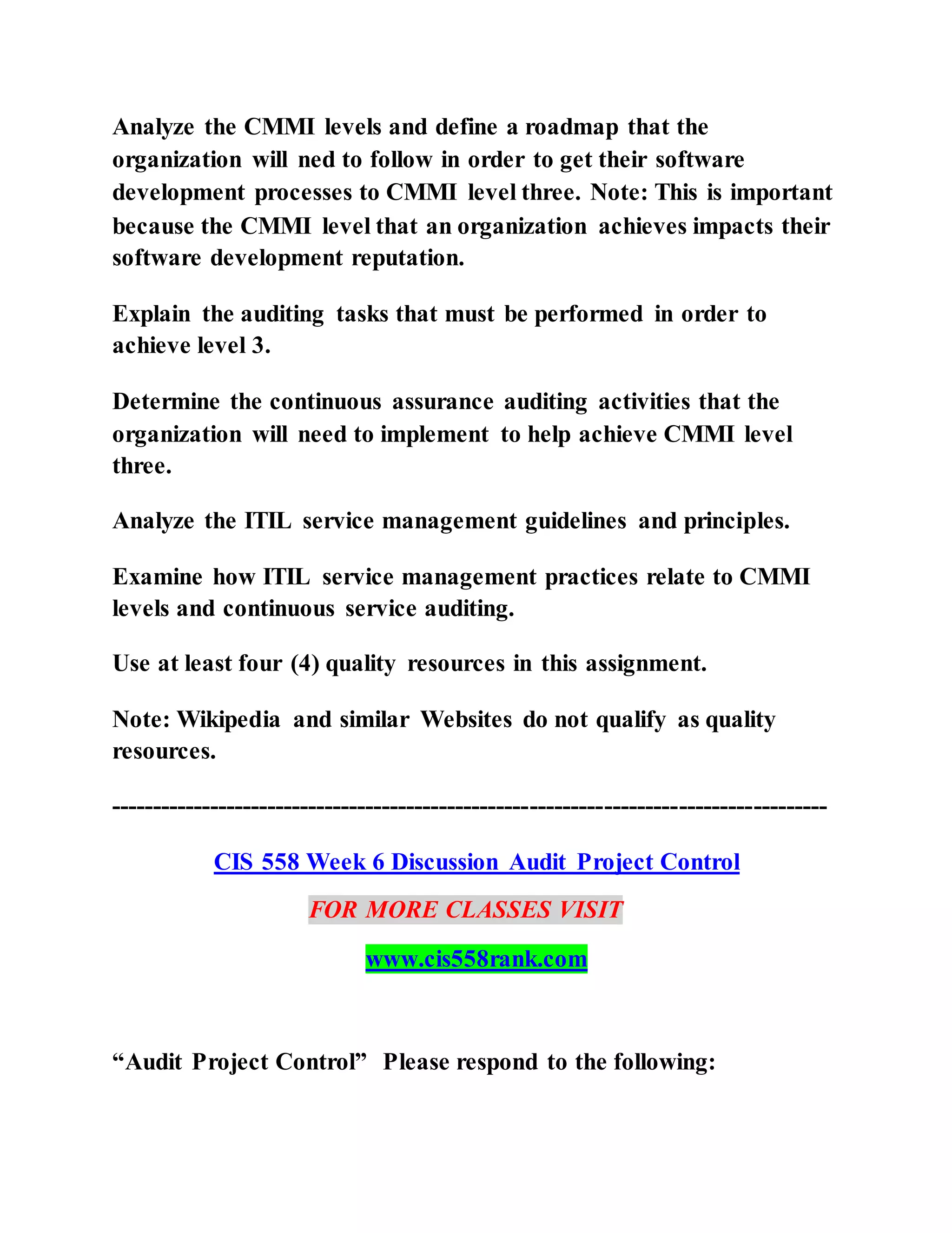 Analyze the CMMI levels and define a roadmap that the
organization will ned to follow in order to get their software
development processes to CMMI level three. Note: This is important
because the CMMI level that an organization achieves impacts their
software development reputation.
Explain the auditing tasks that must be performed in order to
achieve level 3.
Determine the continuous assurance auditing activities that the
organization will need to implement to help achieve CMMI level
three.
Analyze the ITIL service management guidelines and principles.
Examine how ITIL service management practices relate to CMMI
levels and continuous service auditing.
Use at least four (4) quality resources in this assignment.
Note: Wikipedia and similar Websites do not qualify as quality
resources.
---------------------------------------------------------------------------------------
CIS 558 Week 6 Discussion Audit Project Control
FOR MORE CLASSES VISIT
www.cis558rank.com
“Audit Project Control” Please respond to the following:
 
