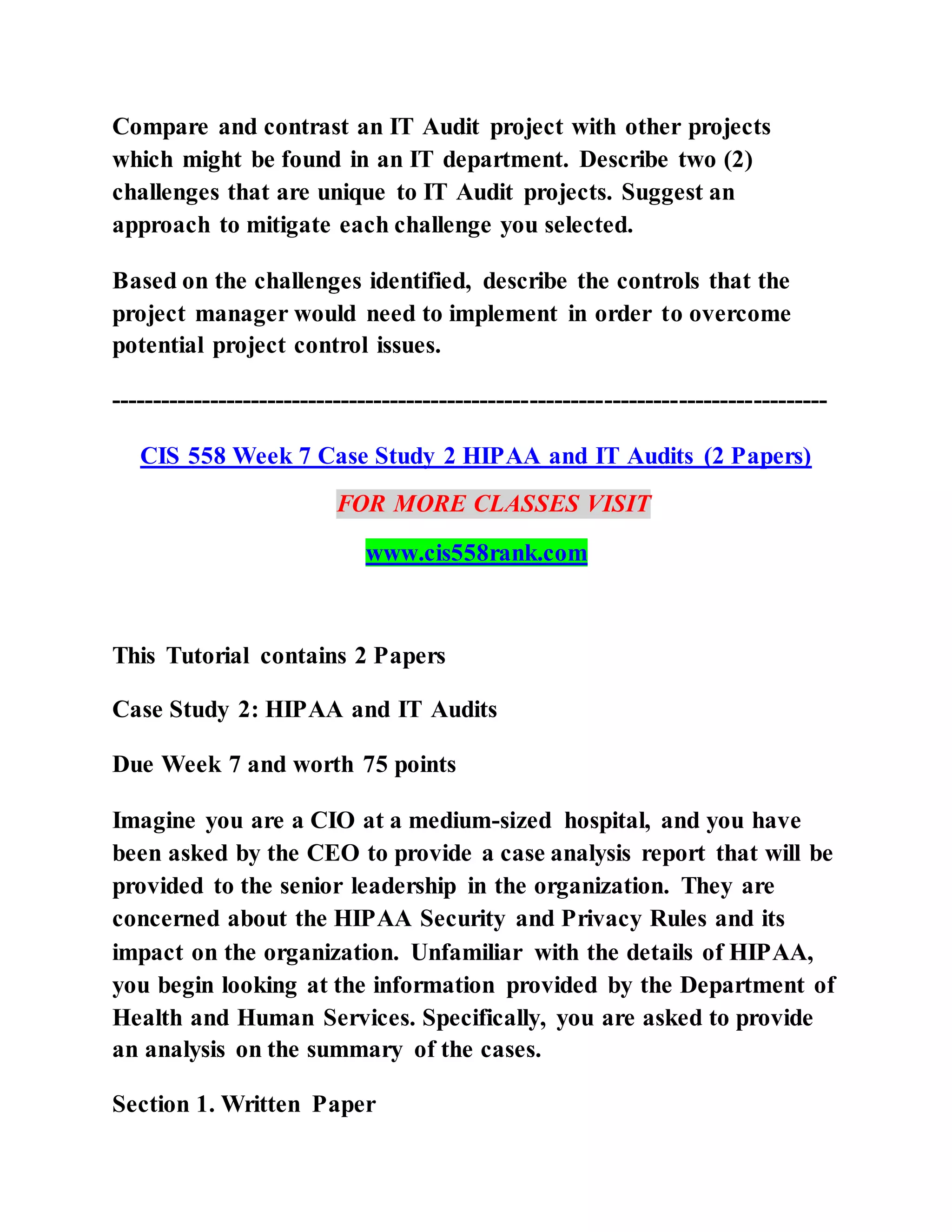 Compare and contrast an IT Audit project with other projects
which might be found in an IT department. Describe two (2)
challenges that are unique to IT Audit projects. Suggest an
approach to mitigate each challenge you selected.
Based on the challenges identified, describe the controls that the
project manager would need to implement in order to overcome
potential project control issues.
---------------------------------------------------------------------------------------
CIS 558 Week 7 Case Study 2 HIPAA and IT Audits (2 Papers)
FOR MORE CLASSES VISIT
www.cis558rank.com
This Tutorial contains 2 Papers
Case Study 2: HIPAA and IT Audits
Due Week 7 and worth 75 points
Imagine you are a CIO at a medium-sized hospital, and you have
been asked by the CEO to provide a case analysis report that will be
provided to the senior leadership in the organization. They are
concerned about the HIPAA Security and Privacy Rules and its
impact on the organization. Unfamiliar with the details of HIPAA,
you begin looking at the information provided by the Department of
Health and Human Services. Specifically, you are asked to provide
an analysis on the summary of the cases.
Section 1. Written Paper
 