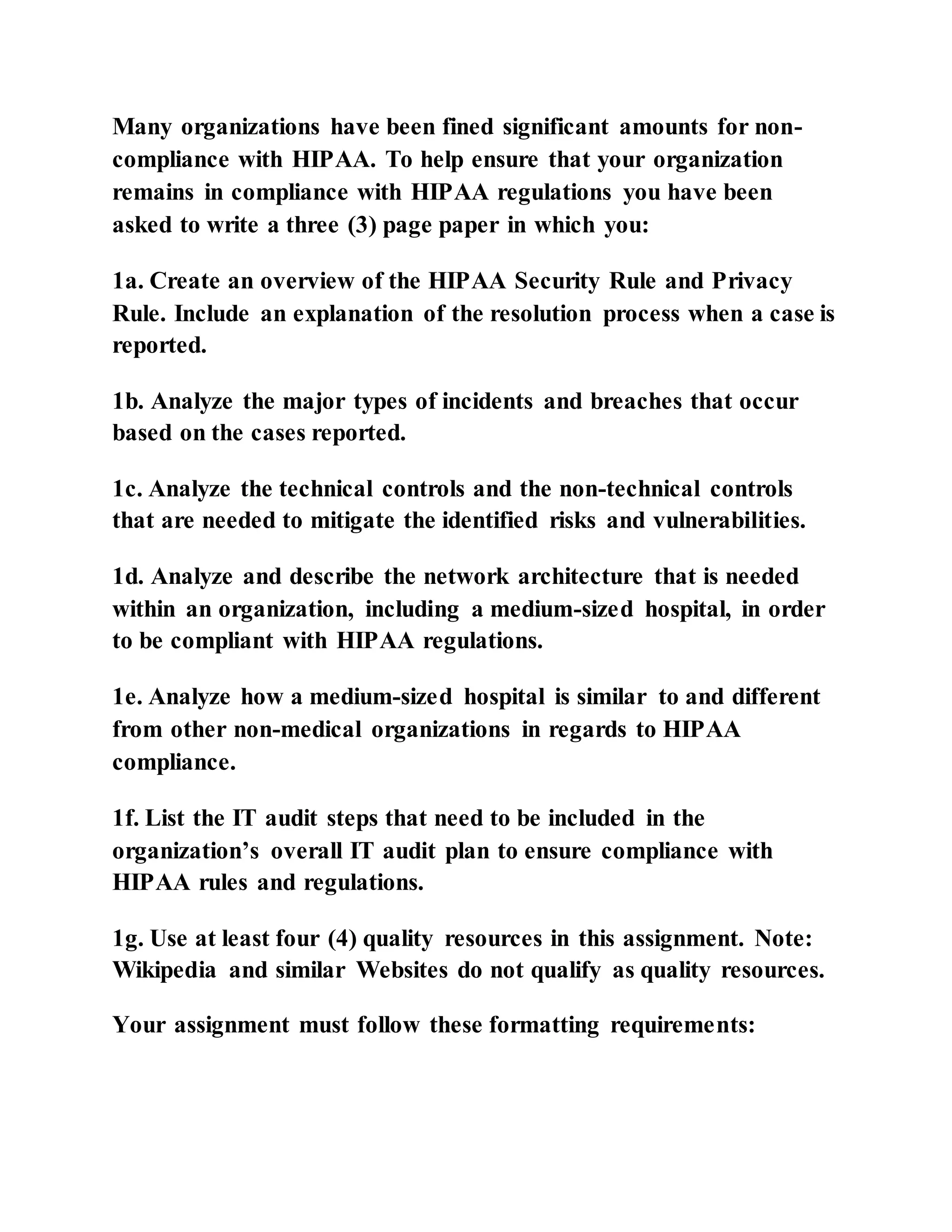 Many organizations have been fined significant amounts for non-
compliance with HIPAA. To help ensure that your organization
remains in compliance with HIPAA regulations you have been
asked to write a three (3) page paper in which you:
1a. Create an overview of the HIPAA Security Rule and Privacy
Rule. Include an explanation of the resolution process when a case is
reported.
1b. Analyze the major types of incidents and breaches that occur
based on the cases reported.
1c. Analyze the technical controls and the non-technical controls
that are needed to mitigate the identified risks and vulnerabilities.
1d. Analyze and describe the network architecture that is needed
within an organization, including a medium-sized hospital, in order
to be compliant with HIPAA regulations.
1e. Analyze how a medium-sized hospital is similar to and different
from other non-medical organizations in regards to HIPAA
compliance.
1f. List the IT audit steps that need to be included in the
organization’s overall IT audit plan to ensure compliance with
HIPAA rules and regulations.
1g. Use at least four (4) quality resources in this assignment. Note:
Wikipedia and similar Websites do not qualify as quality resources.
Your assignment must follow these formatting requirements:
 