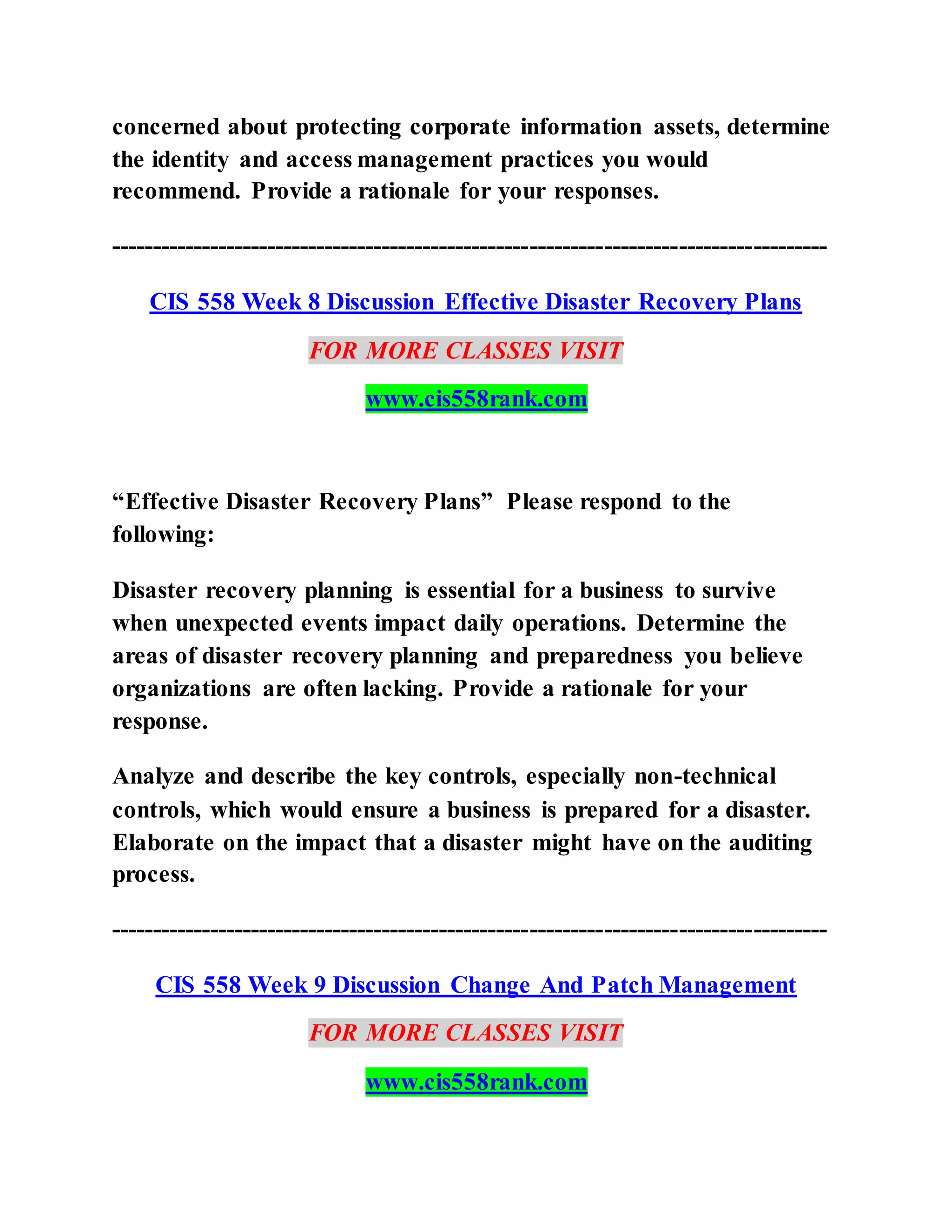 concerned about protecting corporate information assets, determine
the identity and access management practices you would
recommend. Provide a rationale for your responses.
---------------------------------------------------------------------------------------
CIS 558 Week 8 Discussion Effective Disaster Recovery Plans
FOR MORE CLASSES VISIT
www.cis558rank.com
“Effective Disaster Recovery Plans” Please respond to the
following:
Disaster recovery planning is essential for a business to survive
when unexpected events impact daily operations. Determine the
areas of disaster recovery planning and preparedness you believe
organizations are often lacking. Provide a rationale for your
response.
Analyze and describe the key controls, especially non-technical
controls, which would ensure a business is prepared for a disaster.
Elaborate on the impact that a disaster might have on the auditing
process.
---------------------------------------------------------------------------------------
CIS 558 Week 9 Discussion Change And Patch Management
FOR MORE CLASSES VISIT
www.cis558rank.com
 