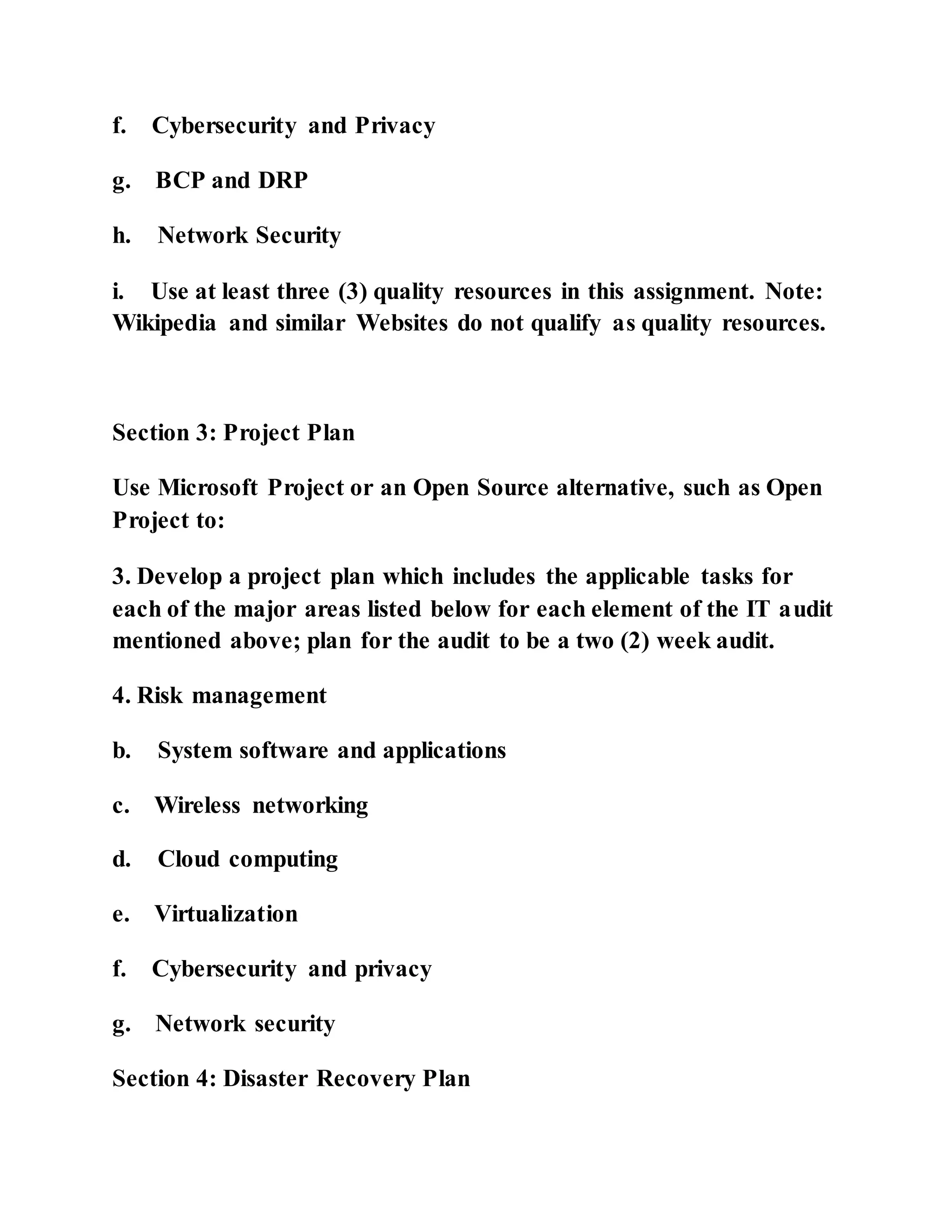 f. Cybersecurity and Privacy
g. BCP and DRP
h. Network Security
i. Use at least three (3) quality resources in this assignment. Note:
Wikipedia and similar Websites do not qualify as quality resources.
Section 3: Project Plan
Use Microsoft Project or an Open Source alternative, such as Open
Project to:
3. Develop a project plan which includes the applicable tasks for
each of the major areas listed below for each element of the IT audit
mentioned above; plan for the audit to be a two (2) week audit.
4. Risk management
b. System software and applications
c. Wireless networking
d. Cloud computing
e. Virtualization
f. Cybersecurity and privacy
g. Network security
Section 4: Disaster Recovery Plan
 