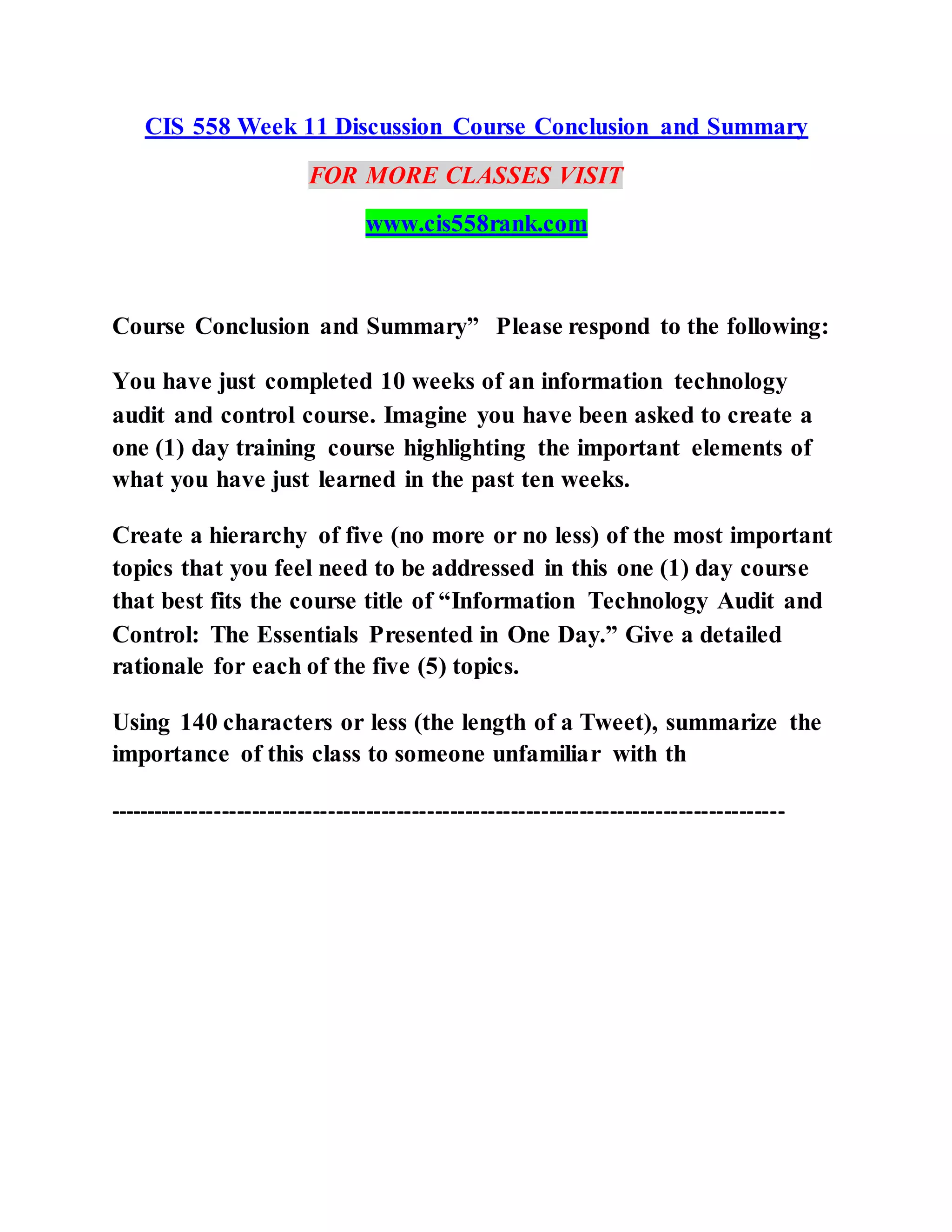 CIS 558 Week 11 Discussion Course Conclusion and Summary
FOR MORE CLASSES VISIT
www.cis558rank.com
Course Conclusion and Summary” Please respond to the following:
You have just completed 10 weeks of an information technology
audit and control course. Imagine you have been asked to create a
one (1) day training course highlighting the important elements of
what you have just learned in the past ten weeks.
Create a hierarchy of five (no more or no less) of the most important
topics that you feel need to be addressed in this one (1) day course
that best fits the course title of “Information Technology Audit and
Control: The Essentials Presented in One Day.” Give a detailed
rationale for each of the five (5) topics.
Using 140 characters or less (the length of a Tweet), summarize the
importance of this class to someone unfamiliar with th
-----------------------------------------------------------------------------------------
 