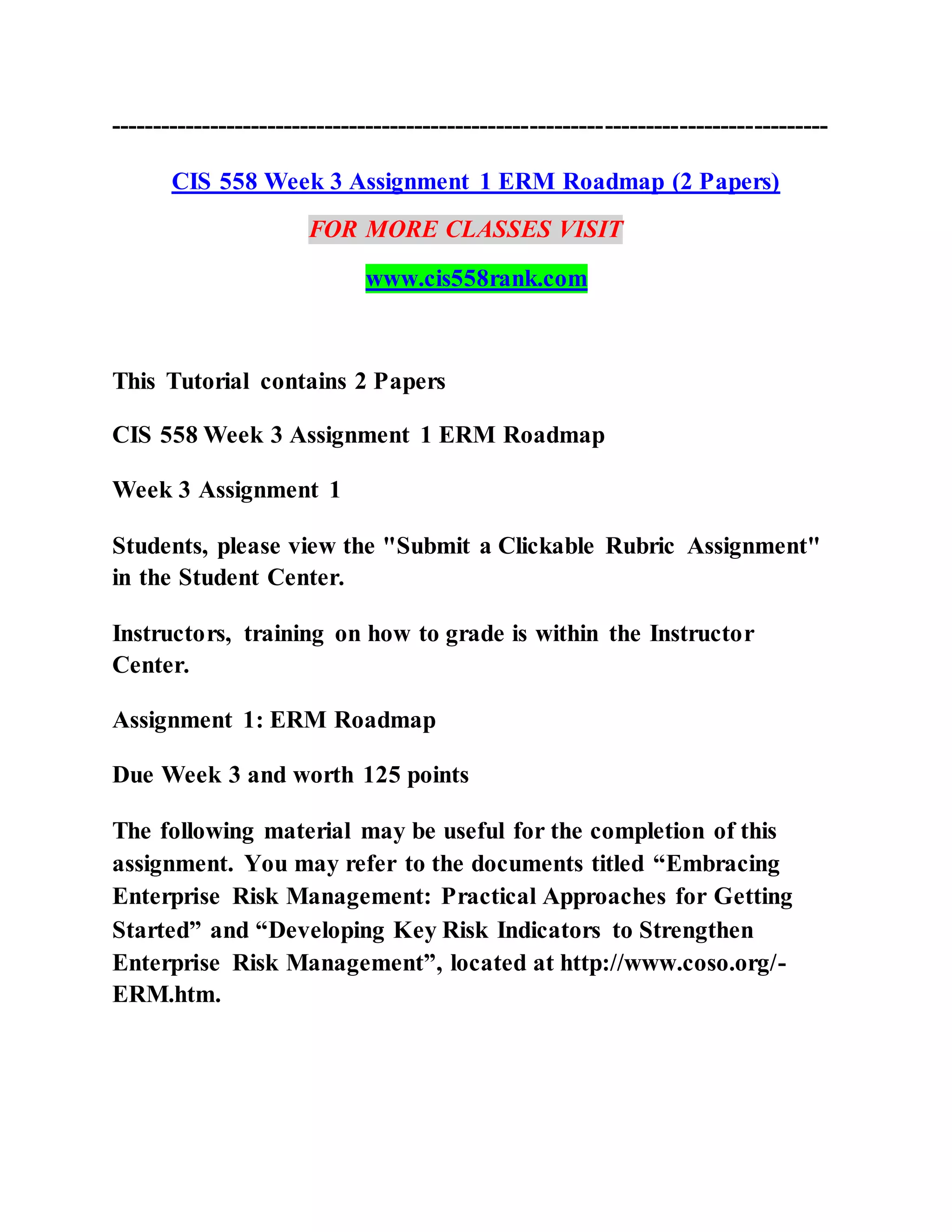 ---------------------------------------------------------------------------------------
CIS 558 Week 3 Assignment 1 ERM Roadmap (2 Papers)
FOR MORE CLASSES VISIT
www.cis558rank.com
This Tutorial contains 2 Papers
CIS 558 Week 3 Assignment 1 ERM Roadmap
Week 3 Assignment 1
Students, please view the "Submit a Clickable Rubric Assignment"
in the Student Center.
Instructors, training on how to grade is within the Instructor
Center.
Assignment 1: ERM Roadmap
Due Week 3 and worth 125 points
The following material may be useful for the completion of this
assignment. You may refer to the documents titled “Embracing
Enterprise Risk Management: Practical Approaches for Getting
Started” and “Developing Key Risk Indicators to Strengthen
Enterprise Risk Management”, located at http://www.coso.org/-
ERM.htm.
 