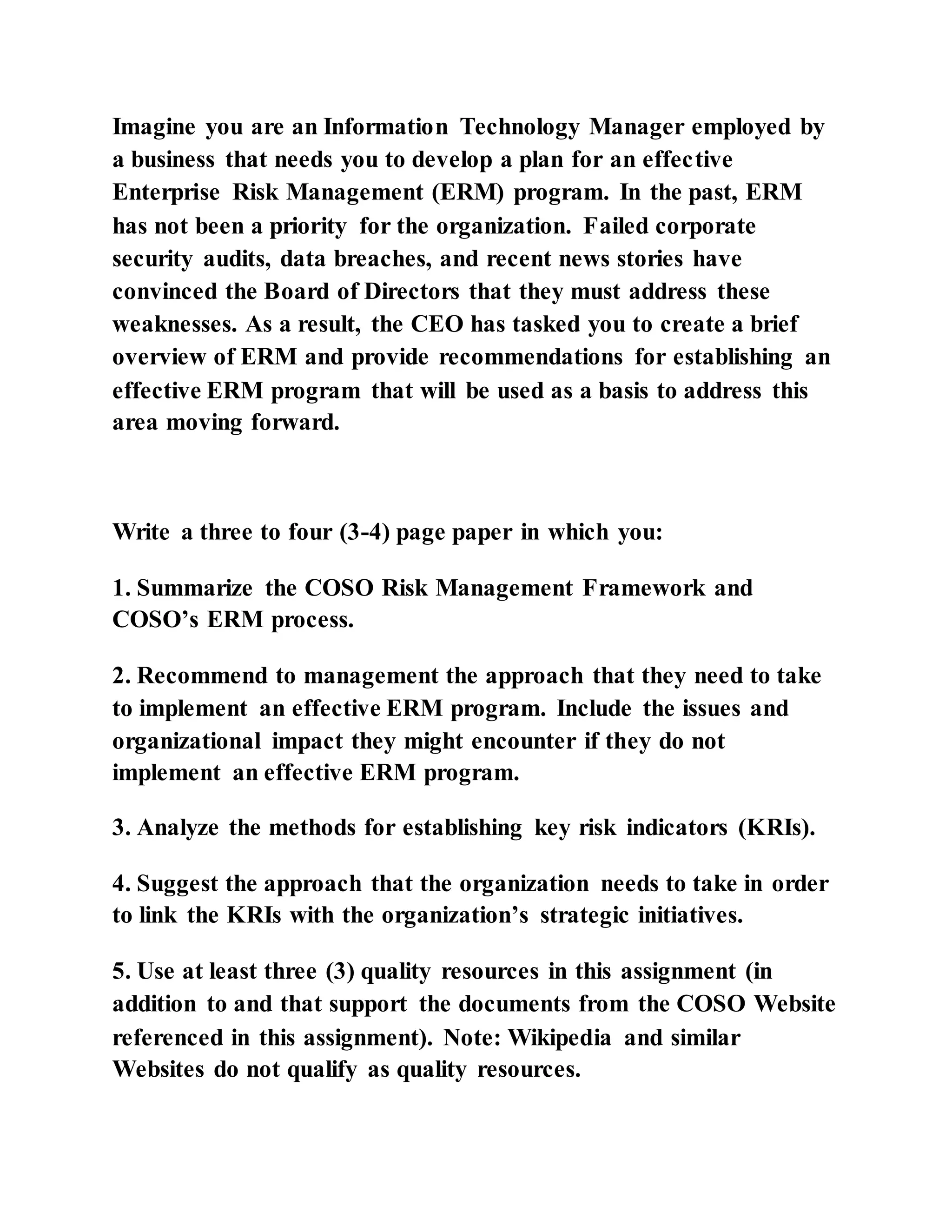 Imagine you are an Information Technology Manager employed by
a business that needs you to develop a plan for an effective
Enterprise Risk Management (ERM) program. In the past, ERM
has not been a priority for the organization. Failed corporate
security audits, data breaches, and recent news stories have
convinced the Board of Directors that they must address these
weaknesses. As a result, the CEO has tasked you to create a brief
overview of ERM and provide recommendations for establishing an
effective ERM program that will be used as a basis to address this
area moving forward.
Write a three to four (3-4) page paper in which you:
1. Summarize the COSO Risk Management Framework and
COSO’s ERM process.
2. Recommend to management the approach that they need to take
to implement an effective ERM program. Include the issues and
organizational impact they might encounter if they do not
implement an effective ERM program.
3. Analyze the methods for establishing key risk indicators (KRIs).
4. Suggest the approach that the organization needs to take in order
to link the KRIs with the organization’s strategic initiatives.
5. Use at least three (3) quality resources in this assignment (in
addition to and that support the documents from the COSO Website
referenced in this assignment). Note: Wikipedia and similar
Websites do not qualify as quality resources.
 