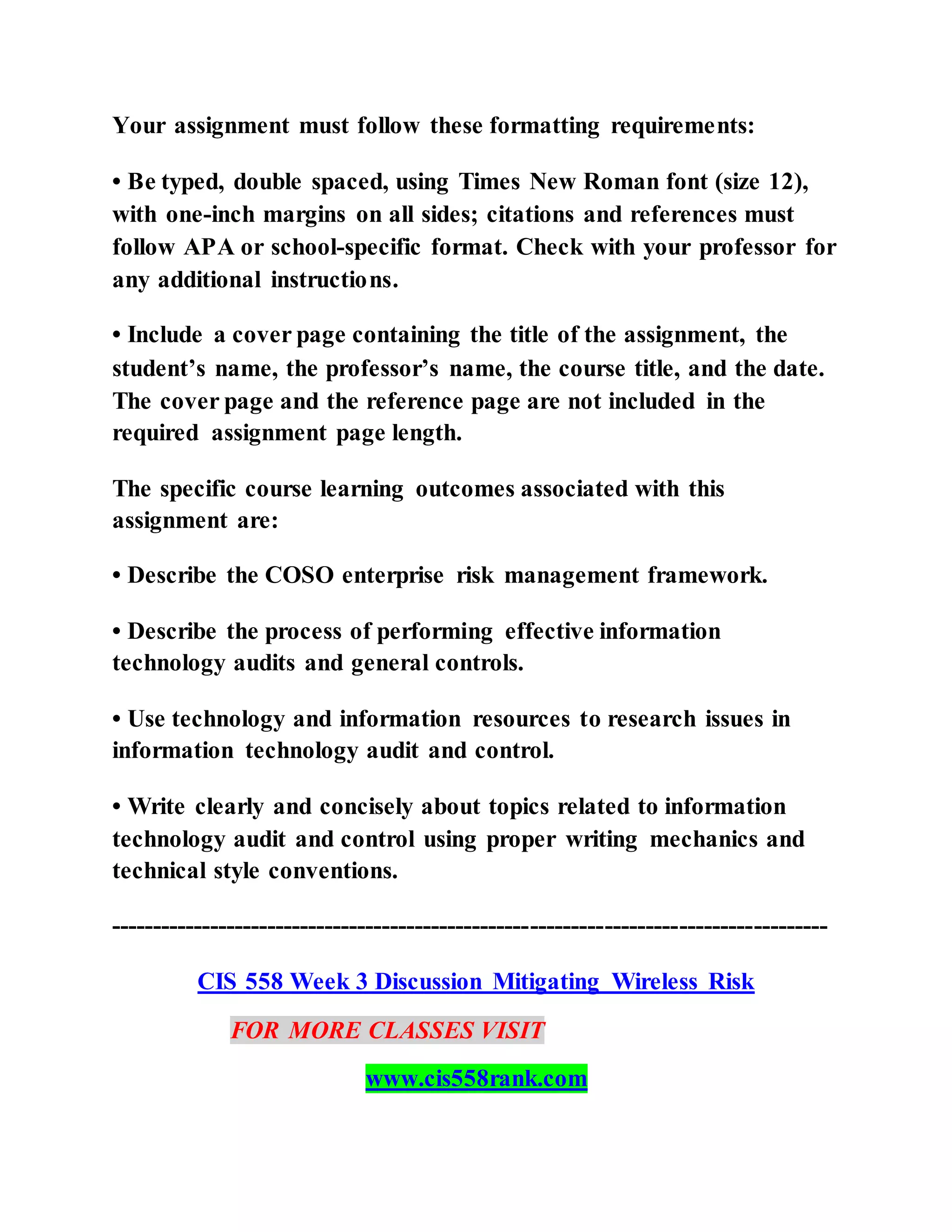 Your assignment must follow these formatting requirements:
• Be typed, double spaced, using Times New Roman font (size 12),
with one-inch margins on all sides; citations and references must
follow APA or school-specific format. Check with your professor for
any additional instructions.
• Include a cover page containing the title of the assignment, the
student’s name, the professor’s name, the course title, and the date.
The cover page and the reference page are not included in the
required assignment page length.
The specific course learning outcomes associated with this
assignment are:
• Describe the COSO enterprise risk management framework.
• Describe the process of performing effective information
technology audits and general controls.
• Use technology and information resources to research issues in
information technology audit and control.
• Write clearly and concisely about topics related to information
technology audit and control using proper writing mechanics and
technical style conventions.
---------------------------------------------------------------------------------------
CIS 558 Week 3 Discussion Mitigating Wireless Risk
FOR MORE CLASSES VISIT
www.cis558rank.com
 