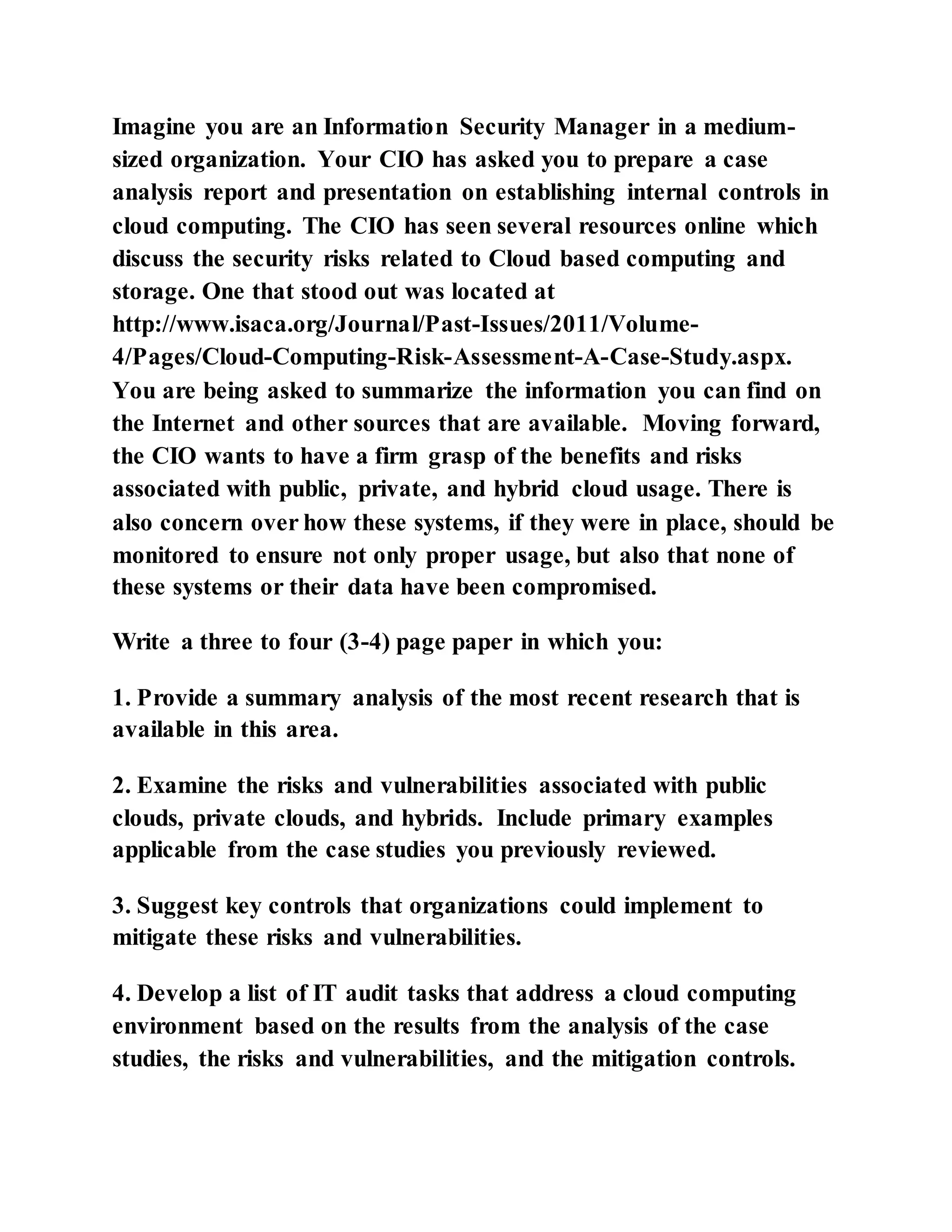 Imagine you are an Information Security Manager in a medium-
sized organization. Your CIO has asked you to prepare a case
analysis report and presentation on establishing internal controls in
cloud computing. The CIO has seen several resources online which
discuss the security risks related to Cloud based computing and
storage. One that stood out was located at
http://www.isaca.org/Journal/Past-Issues/2011/Volume-
4/Pages/Cloud-Computing-Risk-Assessment-A-Case-Study.aspx.
You are being asked to summarize the information you can find on
the Internet and other sources that are available. Moving forward,
the CIO wants to have a firm grasp of the benefits and risks
associated with public, private, and hybrid cloud usage. There is
also concern over how these systems, if they were in place, should be
monitored to ensure not only proper usage, but also that none of
these systems or their data have been compromised.
Write a three to four (3-4) page paper in which you:
1. Provide a summary analysis of the most recent research that is
available in this area.
2. Examine the risks and vulnerabilities associated with public
clouds, private clouds, and hybrids. Include primary examples
applicable from the case studies you previously reviewed.
3. Suggest key controls that organizations could implement to
mitigate these risks and vulnerabilities.
4. Develop a list of IT audit tasks that address a cloud computing
environment based on the results from the analysis of the case
studies, the risks and vulnerabilities, and the mitigation controls.
 