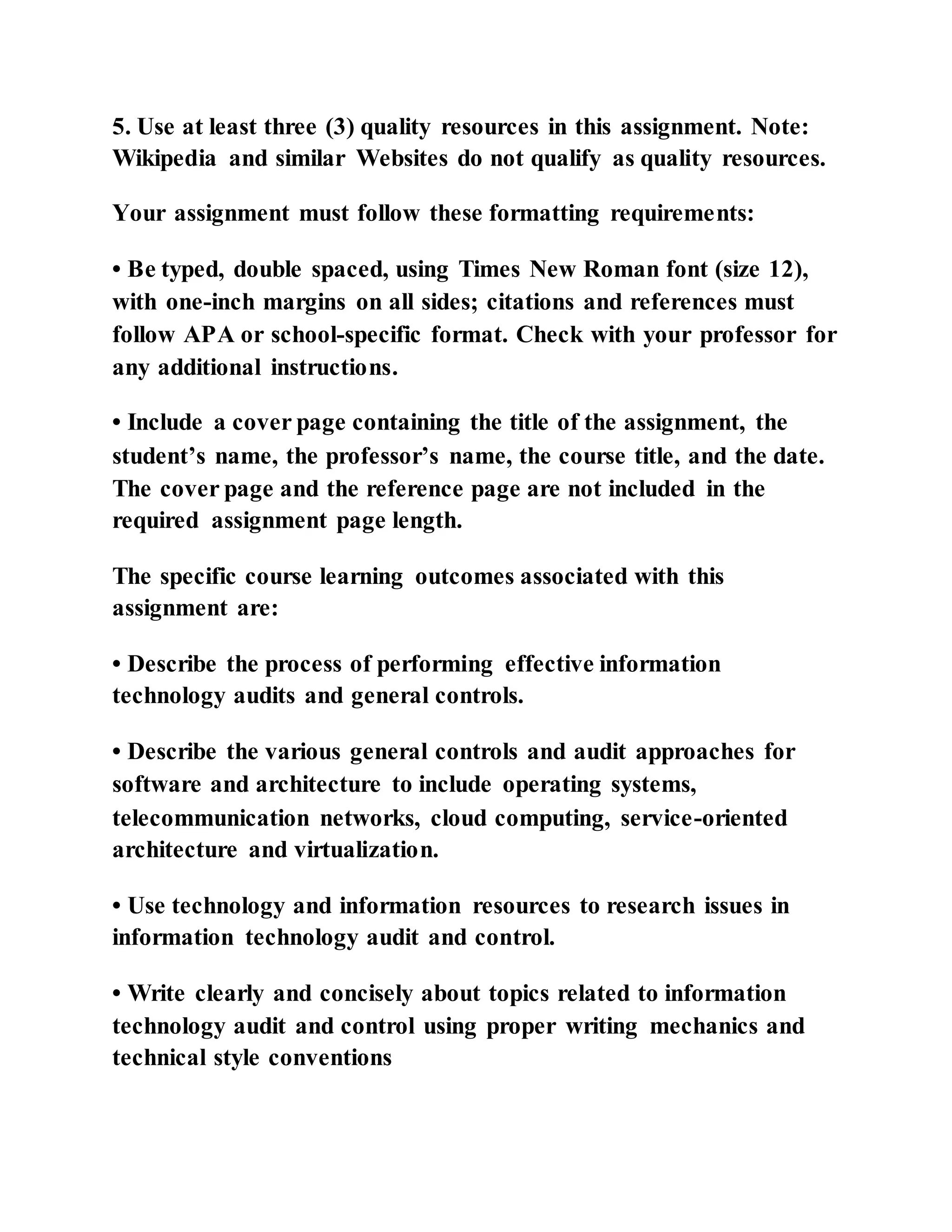 5. Use at least three (3) quality resources in this assignment. Note:
Wikipedia and similar Websites do not qualify as quality resources.
Your assignment must follow these formatting requirements:
• Be typed, double spaced, using Times New Roman font (size 12),
with one-inch margins on all sides; citations and references must
follow APA or school-specific format. Check with your professor for
any additional instructions.
• Include a cover page containing the title of the assignment, the
student’s name, the professor’s name, the course title, and the date.
The cover page and the reference page are not included in the
required assignment page length.
The specific course learning outcomes associated with this
assignment are:
• Describe the process of performing effective information
technology audits and general controls.
• Describe the various general controls and audit approaches for
software and architecture to include operating systems,
telecommunication networks, cloud computing, service-oriented
architecture and virtualization.
• Use technology and information resources to research issues in
information technology audit and control.
• Write clearly and concisely about topics related to information
technology audit and control using proper writing mechanics and
technical style conventions
 