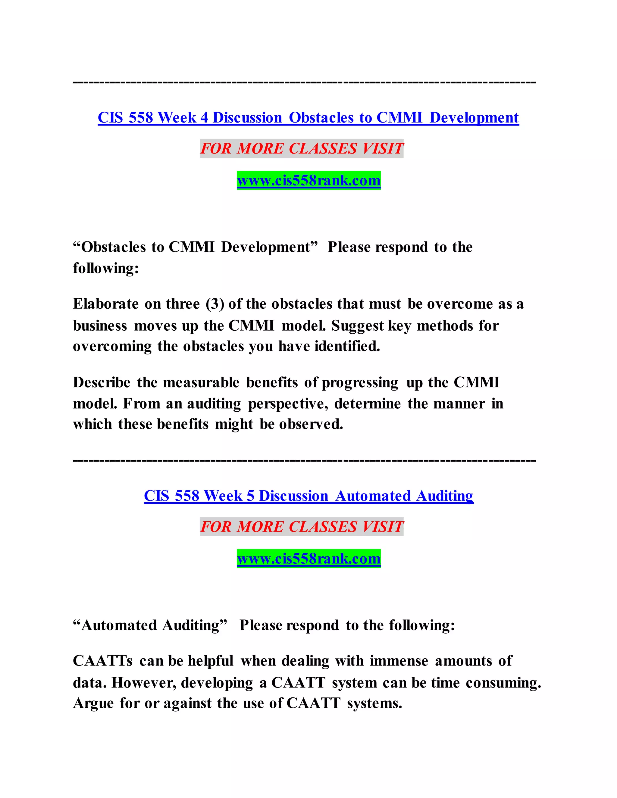 ---------------------------------------------------------------------------------------
CIS 558 Week 4 Discussion Obstacles to CMMI Development
FOR MORE CLASSES VISIT
www.cis558rank.com
“Obstacles to CMMI Development” Please respond to the
following:
Elaborate on three (3) of the obstacles that must be overcome as a
business moves up the CMMI model. Suggest key methods for
overcoming the obstacles you have identified.
Describe the measurable benefits of progressing up the CMMI
model. From an auditing perspective, determine the manner in
which these benefits might be observed.
---------------------------------------------------------------------------------------
CIS 558 Week 5 Discussion Automated Auditing
FOR MORE CLASSES VISIT
www.cis558rank.com
“Automated Auditing” Please respond to the following:
CAATTs can be helpful when dealing with immense amounts of
data. However, developing a CAATT system can be time consuming.
Argue for or against the use of CAATT systems.
 