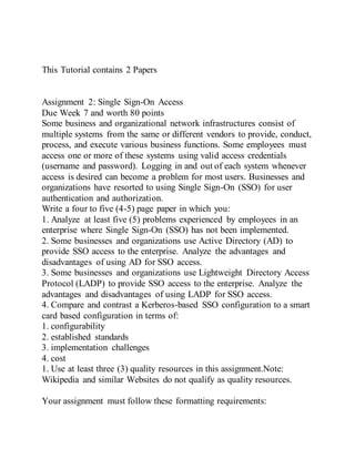 This Tutorial contains 2 Papers
Assignment 2: Single Sign-On Access
Due Week 7 and worth 80 points
Some business and organizational network infrastructures consist of
multiple systems from the same or different vendors to provide, conduct,
process, and execute various business functions. Some employees must
access one or more of these systems using valid access credentials
(username and password). Logging in and out of each system whenever
access is desired can become a problem for most users. Businesses and
organizations have resorted to using Single Sign-On (SSO) for user
authentication and authorization.
Write a four to five (4-5) page paper in which you:
1. Analyze at least five (5) problems experienced by employees in an
enterprise where Single Sign-On (SSO) has not been implemented.
2. Some businesses and organizations use Active Directory (AD) to
provide SSO access to the enterprise. Analyze the advantages and
disadvantages of using AD for SSO access.
3. Some businesses and organizations use Lightweight Directory Access
Protocol (LADP) to provide SSO access to the enterprise. Analyze the
advantages and disadvantages of using LADP for SSO access.
4. Compare and contrast a Kerberos-based SSO configuration to a smart
card based configuration in terms of:
1. configurability
2. established standards
3. implementation challenges
4. cost
1. Use at least three (3) quality resources in this assignment.Note:
Wikipedia and similar Websites do not qualify as quality resources.
Your assignment must follow these formatting requirements:
 