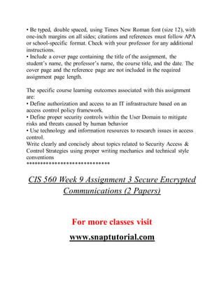 • Be typed, double spaced, using Times New Roman font (size 12), with
one-inch margins on all sides; citations and references must follow APA
or school-specific format. Check with your professor for any additional
instructions.
• Include a cover page containing the title of the assignment, the
student’s name, the professor’s name, the course title, and the date. The
cover page and the reference page are not included in the required
assignment page length.
The specific course learning outcomes associated with this assignment
are:
• Define authorization and access to an IT infrastructure based on an
access control policy framework.
• Define proper security controls within the User Domain to mitigate
risks and threats caused by human behavior
• Use technology and information resources to research issues in access
control.
Write clearly and concisely about topics related to Security Access &
Control Strategies using proper writing mechanics and technical style
conventions
*****************************
CIS 560 Week 9 Assignment 3 Secure Encrypted
Communications (2 Papers)
For more classes visit
www.snaptutorial.com
 