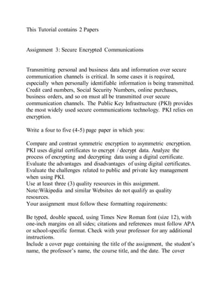 This Tutorial contains 2 Papers
Assignment 3: Secure Encrypted Communications
Transmitting personal and business data and information over secure
communication channels is critical. In some cases it is required,
especially when personally identifiable information is being transmitted.
Credit card numbers, Social Security Numbers, online purchases,
business orders, and so on must all be transmitted over secure
communication channels. The Public Key Infrastructure (PKI) provides
the most widely used secure communications technology. PKI relies on
encryption.
Write a four to five (4-5) page paper in which you:
Compare and contrast symmetric encryption to asymmetric encryption.
PKI uses digital certificates to encrypt / decrypt data. Analyze the
process of encrypting and decrypting data using a digital certificate.
Evaluate the advantages and disadvantages of using digital certificates.
Evaluate the challenges related to public and private key management
when using PKI.
Use at least three (3) quality resources in this assignment.
Note:Wikipedia and similar Websites do not qualify as quality
resources.
Your assignment must follow these formatting requirements:
Be typed, double spaced, using Times New Roman font (size 12), with
one-inch margins on all sides; citations and references must follow APA
or school-specific format. Check with your professor for any additional
instructions.
Include a cover page containing the title of the assignment, the student’s
name, the professor’s name, the course title, and the date. The cover
 