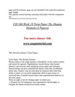 page and the reference page are not included in the required assignment
page length.
The specific course learning outcomes associated with this assignment
are:
*****************************
CIS 560 Week 10 Term Paper The Human
Element (2 Papers)
For more classes visit
www.snaptutorial.com
This Tutorial contains 2 Term Papers
Term Paper: The Human Element
Human nature is the single greatest vulnerability in any control system
and cannot be ignored. Organizations should always take human
behavior into account when designing access plans and strategies.
Human beings can pose unintentional threats when they accidentally
delete data. Hackers may be motivated by financial data when they
attack a system or use social engineering skills to gain access to
restricted data. Consider human nature and organizational behavior in
this term paper.
Write an eight to ten (8-10) page paper in which you:
1. Propose five (5) techniques that organizations should apply to
mitigate the threats arising from human nature.
 