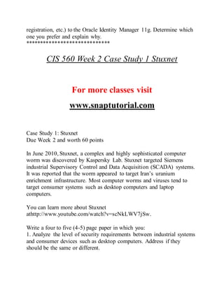 registration, etc.) to the Oracle Identity Manager 11g. Determine which
one you prefer and explain why.
*****************************
CIS 560 Week 2 Case Study 1 Stuxnet
For more classes visit
www.snaptutorial.com
Case Study 1: Stuxnet
Due Week 2 and worth 60 points
In June 2010, Stuxnet, a complex and highly sophisticated computer
worm was discovered by Kaspersky Lab. Stuxnet targeted Siemens
industrial Supervisory Control and Data Acquisition (SCADA) systems.
It was reported that the worm appeared to target Iran’s uranium
enrichment infrastructure. Most computer worms and viruses tend to
target consumer systems such as desktop computers and laptop
computers.
You can learn more about Stuxnet
athttp://www.youtube.com/watch?v=scNkLWV7jSw.
Write a four to five (4-5) page paper in which you:
1. Analyze the level of security requirements between industrial systems
and consumer devices such as desktop computers. Address if they
should be the same or different.
 