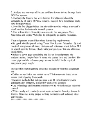 2. Analyze the anatomy of Stuxnet and how it was able to damage Iran’s
SCADA systems.
3. Evaluate the lessons that were learned from Stuxnet about the
vulnerability of Iran’s SCADA systems. Suggest how the attacks could
have been prevented.
4. Provide five (5) guidelines that should be used to reduce a network’s
attack surface for industrial control systems.
5. Use at least three (3) quality resources in this assignment.Note:
Wikipedia and similar Websites do not qualify as quality resources.
Your assignment must follow these formatting requirements:
• Be typed, double spaced, using Times New Roman font (size 12), with
one-inch margins on all sides; citations and references must follow APA
or school-specific format. Check with your professor for any additional
instructions.
• Include a cover page containing the title of the assignment, the
student’s name, the professor’s name, the course title, and the date. The
cover page and the reference page are not included in the required
assignment page length.
The specific course learning outcomes associated with this assignment
are:
• Define authorization and access to an IT infrastructure based on an
access control policy framework.
• Describe methods that mitigate risk to an IT infrastructure’s with
confidentiality, integrity, availability and access controls
• Use technology and information resources to research issues in access
control.
• Write clearly and concisely about topics related to Security Access &
Control Strategies using proper writing mechanics and technical style
conventions.
*****************************
 