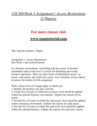 CIS 560 Week 3 Assignment 1 Access Restrictions
(2 Papers)
For more classes visit
www.snaptutorial.com
This Tutorial contains 2 Papers
Assignment 1: Access Restrictions
Due Week 3 and worth 80 points
In a business environment, controlling who has access to business
information and at what level is critical for facilitating day-to-day
business operations. There are three levels of information access: no
access, read access, and read-write access. Use a business of your choice
to answer the criteria for this assignment.
Write a four to five (4-5) page paper in which you:
1. Identify the business you have selected.
2. Create five (5) cases in which the no-access level should be applied
within the selected business environment. Explain the reasons for no
access.
3. Provide five (5) cases in which the read-access level should be applied
within a business environment. Explain the reasons for read access.
4. Provide five (5) cases in which the read-write level should be applied
within the selected business. Explain the reasons for read-write access.
 
