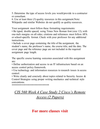 5. Determine the type of access levels you would provide to a contractor
or consultant.
6. Use at least three (3) quality resources in this assignment.Note:
Wikipedia and similar Websites do not qualify as quality resources.
Your assignment must follow these formatting requirements:
• Be typed, double spaced, using Times New Roman font (size 12), with
one-inch margins on all sides; citations and references must follow APA
or school-specific format. Check with your professor for any additional
instructions.
• Include a cover page containing the title of the assignment, the
student’s name, the professor’s name, the course title, and the date. The
cover page and the reference page are not included in the required
assignment page length.
The specific course learning outcomes associated with this assignment
are:
• Define authorization and access to an IT infrastructure based on an
access control policy framework.
• Use technology and information resources to research issues in access
control.
• Write clearly and concisely about topics related to Security Access &
Control Strategies using proper writing mechanics and technical style
conventions.
*****************************
CIS 560 Week 4 Case Study 2 Cisco’s Remote
Access (2 Papers)
For more classes visit
 