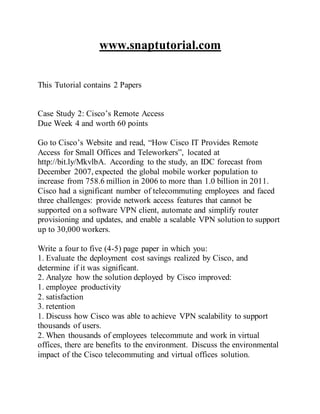www.snaptutorial.com
This Tutorial contains 2 Papers
Case Study 2: Cisco’s Remote Access
Due Week 4 and worth 60 points
Go to Cisco’s Website and read, “How Cisco IT Provides Remote
Access for Small Offices and Teleworkers”, located at
http://bit.ly/MkvlbA. According to the study, an IDC forecast from
December 2007, expected the global mobile worker population to
increase from 758.6 million in 2006 to more than 1.0 billion in 2011.
Cisco had a significant number of telecommuting employees and faced
three challenges: provide network access features that cannot be
supported on a software VPN client, automate and simplify router
provisioning and updates, and enable a scalable VPN solution to support
up to 30,000 workers.
Write a four to five (4-5) page paper in which you:
1. Evaluate the deployment cost savings realized by Cisco, and
determine if it was significant.
2. Analyze how the solution deployed by Cisco improved:
1. employee productivity
2. satisfaction
3. retention
1. Discuss how Cisco was able to achieve VPN scalability to support
thousands of users.
2. When thousands of employees telecommute and work in virtual
offices, there are benefits to the environment. Discuss the environmental
impact of the Cisco telecommuting and virtual offices solution.
 